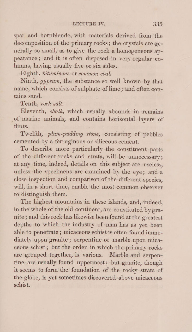 spar and hornblende, with materials derived from the decomposition of the primary rocks; the crystals are ge- nerally so small, as to give the rock a homogeneous ap- pearance ; and it is often disposed in very regular co- lumns, having usually five or six sides. Eighth, d¢tuminous or common coal. Ninth, gypsum, the substance so well known by that name, which consists of sulphate of lime; and often con- tains sand. Tenth, rock-salt. Eleventh, chalk, which usually abounds in remains of marine animals, and contains horizontal layers of flints. Twelfth, plum-pudding De consisting of tas cemented by a ferruginous or siliceous cement. To describe more particularly the constituent parts of the different rocks and strata, will be unnecessary ; at any time, indeed, details on this subject are useless, unless the specimens are examined by the eye; anda close inspection and comparison of the different species, will, in a short time, enable the most common observer to distinguish them. The highest mountains in these islands, and, indeed, in the whole of the old continent, are constituted by gra- nite ; and this rock has likewise been found at the greatest depths to which the industry of man has as yet been able to penetrate ; micaceous schist is often found imme- diately upon granite ; serpentine or marble upon mica- ceous schist; but the order in which the primary rocks are grouped together, is various. Marble and serpen- tine are usually found uppermost; but granite, though it seems to form the foundation of the rocky strata of the globe, is yet sometimes discovered above micaceous schist.