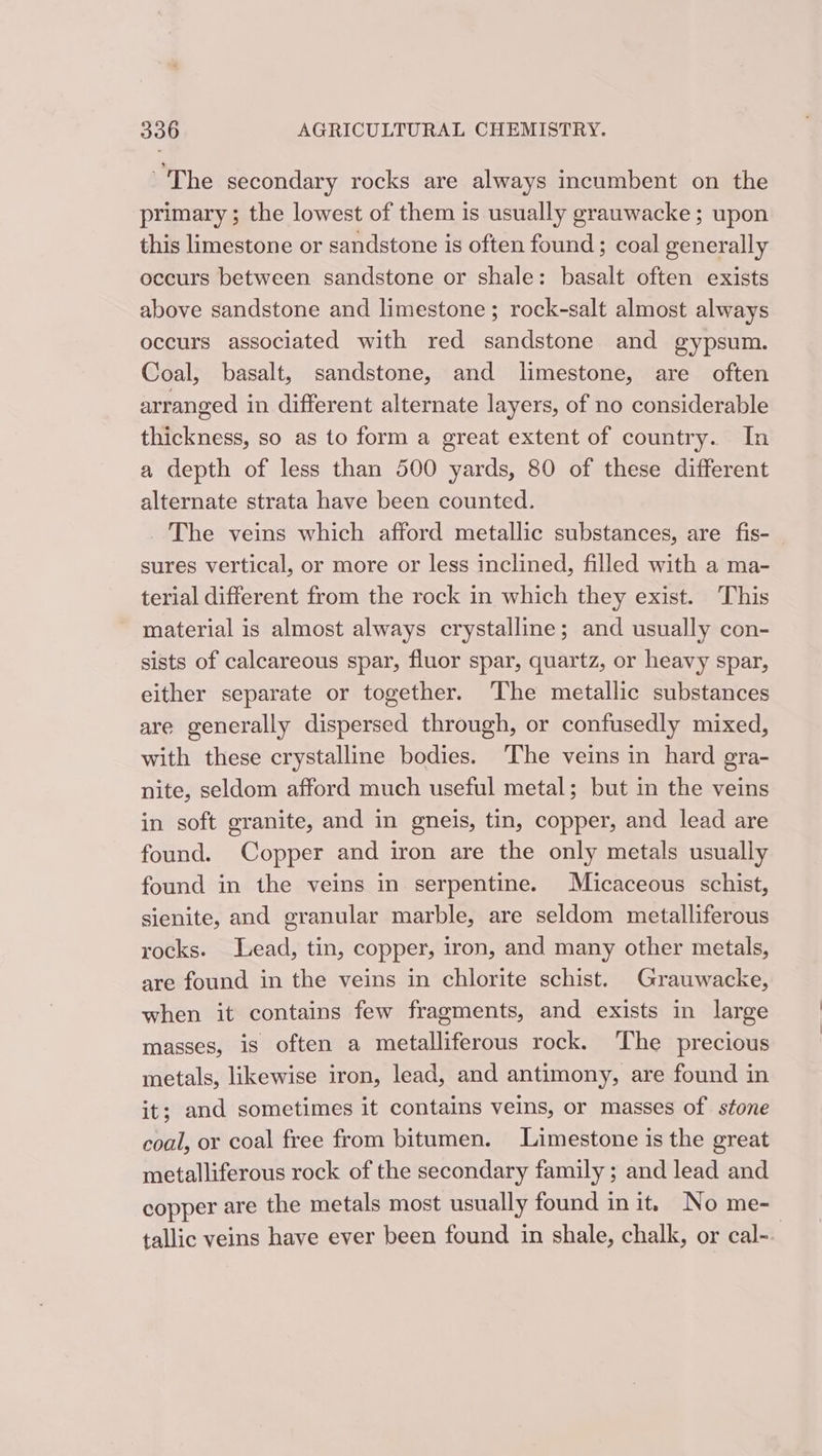 ~The secondary rocks are always incumbent on the primary ; the lowest of them is usually grauwacke ; upon this limestone or sandstone is often found; coal generally occurs between sandstone or shale: basalt often exists above sandstone and limestone ; rock-salt almost always occurs associated with red sandstone and gypsum. Coal, basalt, sandstone, and limestone, are often arranged in different alternate layers, of no considerable thickness, so as to form a great extent of country. In a depth of less than 500 yards, 80 of these different alternate strata have been counted. _ The veins which afford metallic substances, are fis- sures vertical, or more or less inclined, filled with a ma- terial different from the rock in which they exist. This material is almost always crystalline; and usually con- sists of calcareous spar, fluor spar, quartz, or heavy spar, either separate or together. The metallic substances are generally dispersed through, or confusedly mixed, with these crystalline bodies. The veins in hard gra- nite, seldom afford much useful metal; but in the veins in soft granite, and in gneis, tin, copper, and lead are found. Copper and iron are the only metals usually found in the veins in serpentine. Micaceous schist, sienite, and granular marble, are seldom metalliferous rocks. Lead, tin, copper, iron, and many other metals, are found in the veins in chlorite schist. Grauwacke, when it contains few fragments, and exists in large masses, is often a metalliferous rock. The precious metals, likewise iron, lead, and antimony, are found in it; and sometimes it contains veins, or masses of stone coal, or coal free from bitumen. Limestone is the great metalliferous rock of the secondary family ; and lead and copper are the metals most usually found init. No me- tallic veins have ever been found in shale, chalk, or cal-.