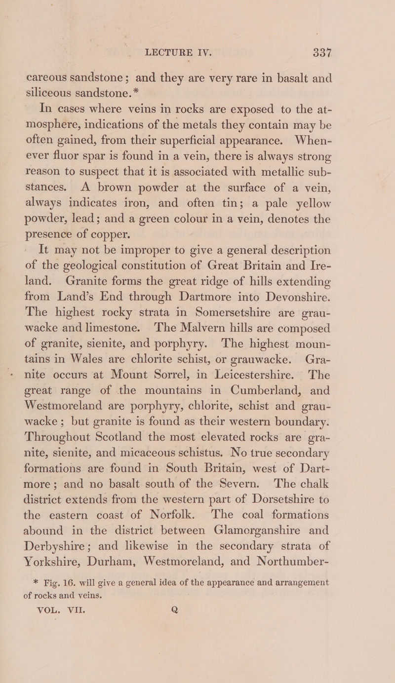 careous sandstone; and they are very rare in basalt and siliceous sandstone. * In cases where veins in rocks are exposed to the at- mosphere, indications of the metals they contain may be often gained, from their superficial appearance. When- ever fluor spar is found in a vein, there is always strong reason to suspect that it is associated with metallic sub- stances. A brown powder at the surface of a vein, always indicates iron, and often tin; a pale yellow powder, lead; and a green colour in a vein, denotes the presence of copper. It may not be improper to give a general description of the geological constitution of Great Britain and Ire- land. Granite forms the great ridge of hills extending from Land’s End through Dartmore into Devonshire. The highest rocky strata in Somersetshire are grau- wacke and limestone. The Malvern hills are composed of granite, sienite, and porphyry. The highest moun- tains in Wales are chlorite schist, or grauwacke. Gra- nite occurs at Mount Sorrel, in Leicestershire. The great range of the mountains in Cumberland, and Westmoreland are porphyry, chlorite, schist and grau- wacke ; but granite is found as their western boundary. Throughout Scotland the most elevated rocks are gra- nite, sienite, and micaceous schistus. No true secondary formations are found in South Britain, west of Dart- ‘more; and no basalt south of the Severn. The chalk district extends from the western part of Dorsetshire to the eastern coast of Norfolk. The coal formations abound in the district between Glamorganshire and Derbyshire; and likewise in the secondary strata of Yorkshire, Durham, Westmoreland, and Northumber- * Fig. 16. will give a general idea of fe appearance and arrangement of rocks and veins. VOL. VII. Q