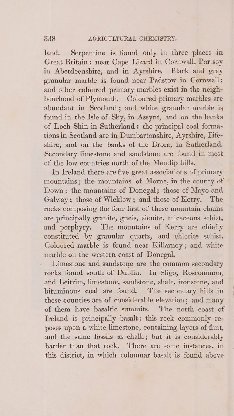 land. Serpentine is found only in three places in Great Britain; near Cape Lizard in Cornwall, Portsoy in Aberdeenshire, and in Ayrshire. Black and grey granular marble is found near Padstow in Cornwall; and other coloured primary marbles exist in the neigh- bourhood of Plymouth. Coloured primary marbles are abundant in Scotland; and white granular marble is found in the Isle of Sky, in Assynt, and on the banks of Loch Shin in Sutherland: the principal coal forma- tions in Scotland are in Dumbartonshire, Ayrshire, Fife- shire, and on the banks of the Brora, in Sutherland. Secondary limestone and sandstone are found in most of the low countries north of the Mendip hills. In Ireland there are five great associations of primary mountains; the mountains of Morne, in the county of Down; the mountains of Donegal; those of Mayo and Galway; those of Wicklow; and those of Kerry. The rocks composing the four first of these mountain chains are principally granite, gneis, sienite, micaceous schist, and porphyry. The mountains of Kerry are chiefly constituted by granular quartz, and chlorite schist. Coloured marble is found near Killarney; and white marble on the western coast of Donegal. Limestone and sandstone are the common secondary rocks found south of Dublin. In Sligo, Roscommon, and Leitrim, limestone, sandstone, shale, ironstone, and bituminous coal are found. The secondary hills in these counties are of considerable elevation; and many of them have basaltic summits. The north coast of Ireland is principally basalt; this rock commonly re- poses upon a white limestone, containing layers of flint, and the same fossils as chalk; but it is considerably harder than that rock. ‘There are some instances, in this district, in which columnar basalt is found above