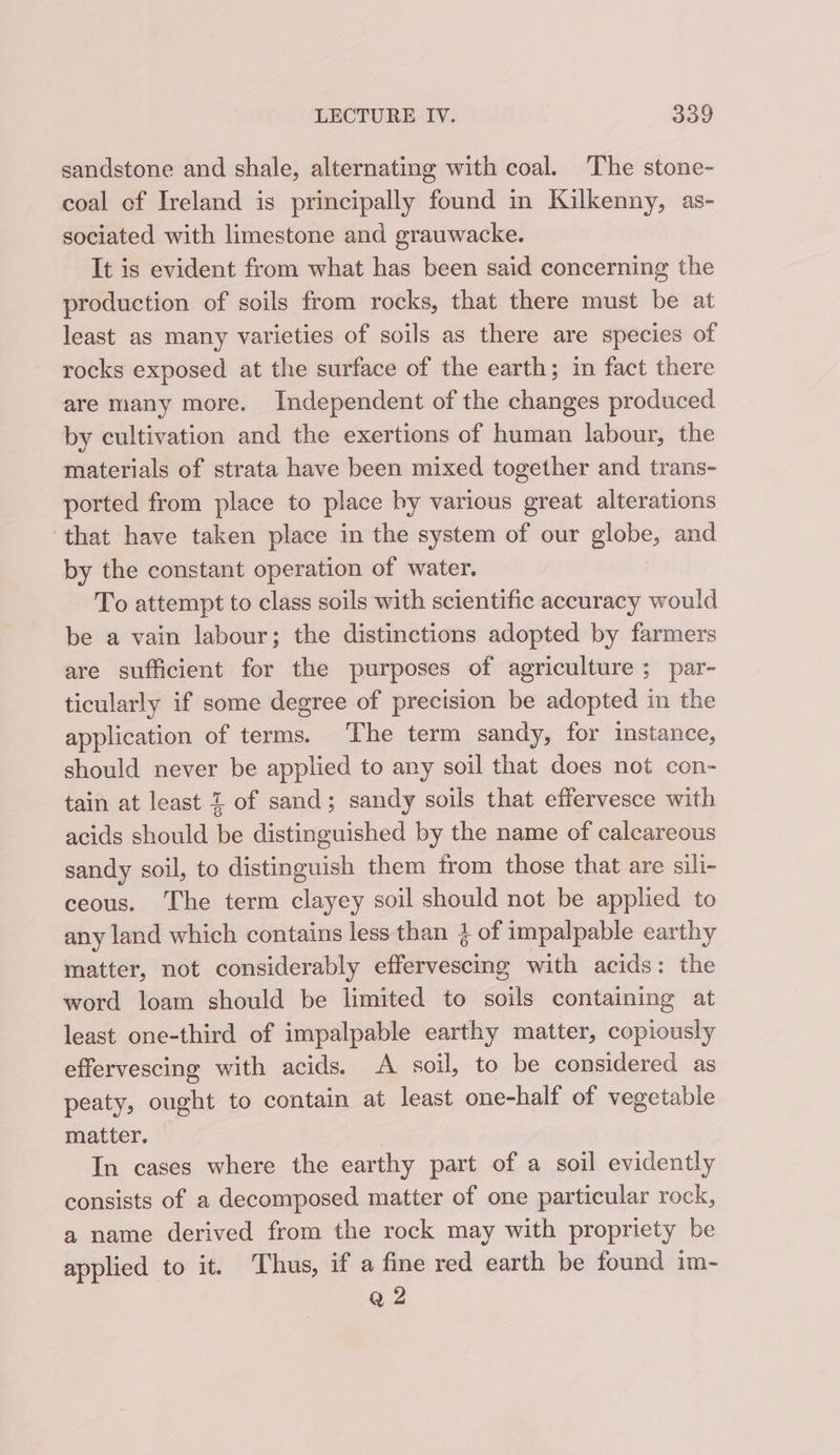 sandstone and shale, alternating with coal. ‘The stone- coal of Ireland is principally found in Kilkenny, as- sociated with limestone and grauwacke. It is evident from what has been said concerning the production of soils from rocks, that there must be at least as many varieties of soils as there are species of rocks exposed at the surface of the earth; in fact there are many more. Independent of the changes produced by cultivation and the exertions of human labour, the materials of strata have been mixed together and trans- ported from place to place by various great alterations ‘that have taken place in the system of our globe, and by the constant operation of water. To attempt to class soils with scientific accuracy would be a vain labour; the distinctions adopted by farmers are sufficient for the purposes of agriculture ; par- ticularly if some degree of precision be adopted in the application of terms. The term sandy, for instance, should never be applied to any soil that does not con- tain at least 2 of sand; sandy soils that effervesce with acids should be distinguished by the name of calcareous sandy soil, to distinguish them from those that are sili- ceous. The term clayey soil should not be applied to any land which contains less than 3 of impalpable earthy matter, not considerably effervescing with acids: the word loam should be limited to soils containing at least one-third of impalpable earthy matter, copiously effervescing with acids. A soil, to be considered as peaty, ought to contain at least one-half of vegetable matter. In cases where the earthy part of a soil evidently consists of a decomposed matter of one particular rock, a name derived from the rock may with propriety be applied to it. ‘Thus, if a fine red earth be found im- Q 2