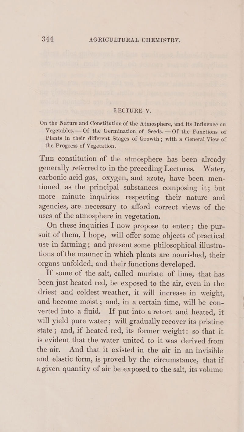 LECTURE V. On the Nature and Constitution of the Atmosphere, and its Influence on Vegetables. — Of the Germination of Seeds. —Of the Functions of Plants in their different Stages of Growth; with a General View of the Progress of Vegetation. THE constitution of the atmosphere has been already generally referred to in the preceding Lectures. Water, carbonic acid gas, oxygen, and azote, have been men- tioned as the principal substances composing it; but more minute inquiries respecting their nature and agencies, are necessary to afford correct views of the uses of the atmosphere in vegetation. On these inquiries I now propose to enter; the pur- suit of them, I hope, will offer some objects of practical use in farming; and present some philosophical illustra- tions of the manner in which plants are nourished, their organs unfolded, and their functions developed. If some of the salt, called muriate of lime, that has been just heated red, be exposed to the air, even in the driest and coldest weather, it will increase in weight, and become moist ; and, in a certain time, will be con- verted into a fluid. If put into aretort and heated, it will yield pure water ; will gradually recover its pristine state; and, if heated red, its former weight: so that it is evident that the water united to it was derived from the air. And that it existed in the air in an invisible and elastic form, is proved by the circumstance, that if a given quantity of air be exposed to the salt, its volume