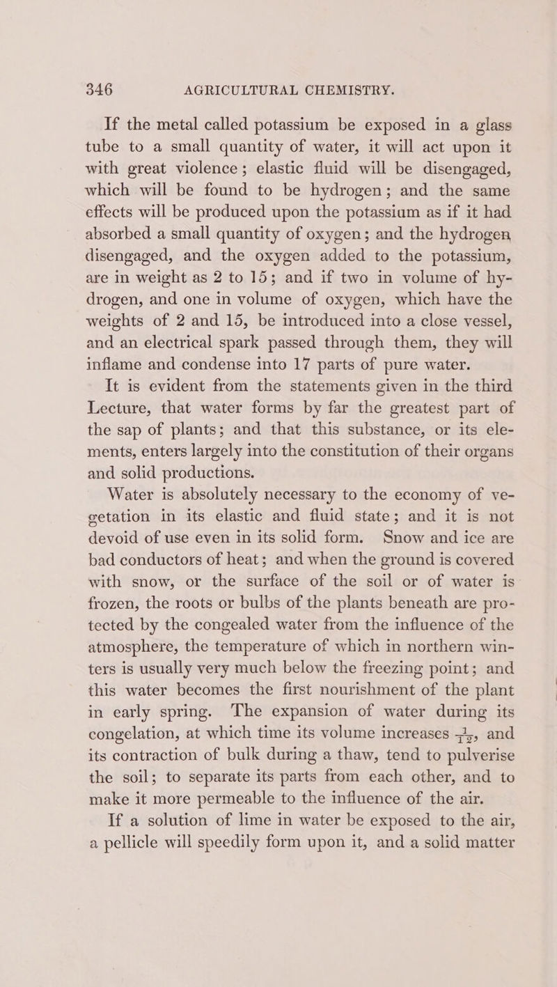 If the metal called potassium be exposed in a glass tube to a small quantity of water, it will act upon it with great violence; elastic fluid will be disengaged, which will be found to be hydrogen; and the same effects will be produced upon the potassium as if it had absorbed a small quantity of oxygen; and the hydrogen disengaged, and the oxygen added to the potassium, are in weight as 2 to 15; and if two in volume of hy- drogen, and one in volume of oxygen, which have the weights of 2 and 15, be introduced into a close vessel, and an electrical spark passed through them, they will inflame and condense into 17 parts of pure water. It is evident from the statements given in the third Lecture, that water forms by far the greatest part of the sap of plants; and that this substance, or its ele- ments, enters largely into the constitution of their organs and solid productions. Water is absolutely necessary to the economy of ve- getation in its elastic and fluid state; and it is not devoid of use even in its solid form. Snow and ice are bad conductors of heat; and when the ground is covered with snow, or the surface of the soil or of water is: frozen, the roots or bulbs of the plants beneath are pro- tected by the congealed water from the influence of the atmosphere, the temperature of which in northern win- ters is usually very much below the freezing point; and this water becomes the first nourishment of the plant in early spring. The expansion of water during its congelation, at which time its volume increases +5, and its contraction of bulk during a thaw, tend to pulverise the soil; to separate its parts from each other, and to make it more permeable to the influence of the air. If a solution of lime in water be exposed to the air, a pellicle will speedily form upon it, and a solid matter