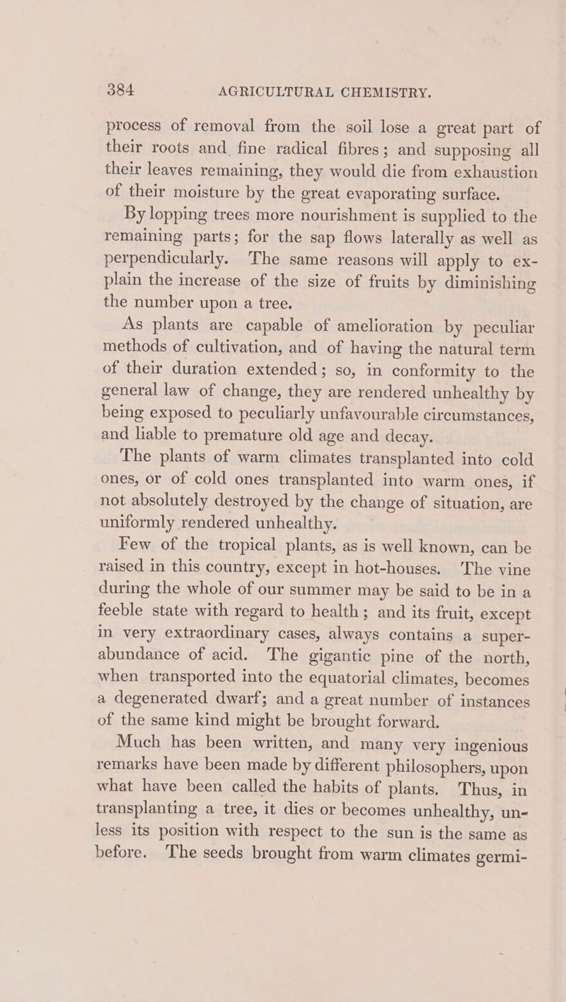 process of removal from the soil lose a great part of their roots and_ fine radical fibres; and supposing all their leaves remaining, they would die from exhaustion of their moisture by the great evaporating surface. By lopping trees more nourishment is supplied to the remaining parts; for the sap flows laterally as well as perpendicularly. The same reasons will apply to ex- plain the increase of the size of fruits by diminishing the number upon a tree. As plants are capable of amelioration by peculiar methods of cultivation, and of having the natural term of their duration extended; so, in conformity to the general law of change, they are rendered unhealthy by being exposed to peculiarly unfavourable circumstances, and liable to premature old age and decay. The plants of warm climates transplanted into cold ones, or of cold ones transplanted into warm ones, if not absolutely destroyed by the change of situation, are uniformly rendered unhealthy. Few of the tropical plants, as is well known, can be raised in this country, except in hot-houses. The vine during the whole of our summer may be said to be in a feeble state with regard to health; and its fruit, except in very extraordinary cases, always contains a super- abundance of acid. he gigantic pine of the north, when transported into the equatorial climates, becomes a degenerated dwarf; and a great number of instances of the same kind might be brought forward. Much has been written, and many very ingenious remarks have been made by different philosophers, upon what have been called the habits of plants. Thus, in transplanting a tree, it dies or becomes unhealthy, un- less its position with respect to the sun is the same as before. The seeds brought from warm climates germi-