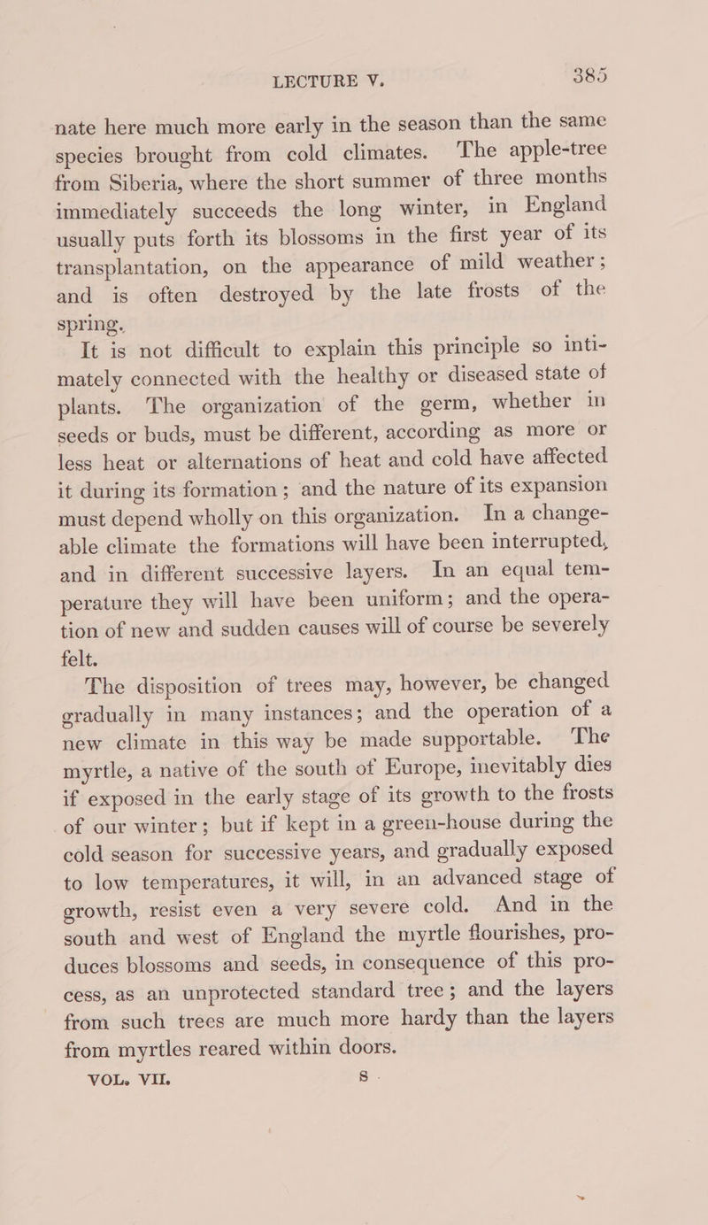 nate here much more early in the season than the same species brought from cold climates. The apple-tree from Siberia, where the short summer of three months immediately succeeds the long winter, in England usually puts forth its blossoms in the first year of its transplantation, on the appearance of mild weather ; and is often destroyed by the late frosts of the spring. It is not difficult to explain this principle so inti- mately connected with the healthy or diseased state of plants. The organization of the germ, whether in seeds or buds, must be different, according as more or less heat or alternations of heat and cold have affected it during its formation ; and the nature of its expansion must depend wholly on this organization. In a change- able climate the formations will have been interrupted, and in different successive layers. In an equal tem- perature they will have been uniform; and the opera- tion of new and sudden causes will of course be severely felt. The disposition of trees may, however, be changed gradually in many instances; and the operation of a new climate in this way be made supportable. The myrtle, a native of the south of Europe, inevitably dies if exposed in the early stage of its growth to the frosts of our winter; but if kept in a greeu-house during the cold season for successive years, and gradually exposed to low temperatures, it will, in an advanced stage of growth, resist even a very severe cold. And in the south and west of England the myrtle flourishes, pro- duces blossoms and seeds, in consequence of this pro- cess, aS an unprotected standard tree ; and the layers from such trees are much more hardy than the layers from myrtles reared within doors. VOL. VII. S