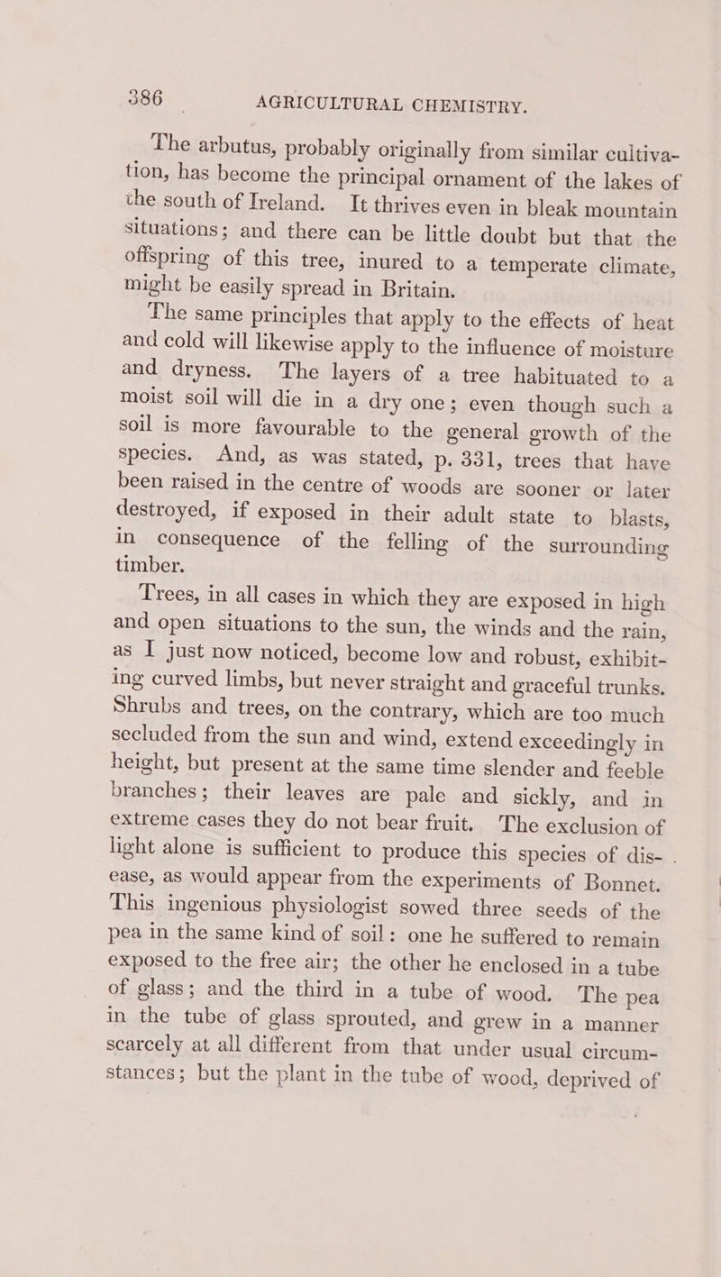 The arbutus, probably originally from similar cultiva- tion, has become the principal ornament of the lakes of the south of Ireland. It thrives even in bleak mountain situations; and there can be little doubt but that the offspring of this tree, inured to a temperate climate, might be easily spread in Britain. The same principles that apply to the effects of heat and cold will likewise apply to the influence of moisture and dryness. The layers of a tree habituated to a moist soil will die in a dry one; even though such a soil is more favourable to the general growth of the species. And, as was stated, p. 331, trees that have been raised in the centre of woods are sooner or later destroyed, if exposed in their adult state to blasts, in consequence of the felling of the surrounding timber. Trees, in all cases in which they are exposed in high and open situations to the sun, the winds and the rain, as I just now noticed, become low and robust, exhibit- ing curved limbs, but never straight and graceful trunks. Shrubs and trees, on the contrary, which are too much secluded from the sun and wind, extend exceedingly in height, but present at the same time slender and feeble branches; their leaves are pale and sickly, and in extreme cases they do not bear fruit. The exclusion of light alone is sufficient to produce this species of dis- . ease, as would appear from the experiments of Bonnet. This ingenious physiologist sowed three seeds of the pea in the same kind of soil: one he suffered to remain exposed to the free air; the other he enclosed in a tube of glass; and the third in a tube of wood. The pea in the tube of glass sprouted, and grew in a manner scarcely at all different from that under usual circum- stances; but the plant in the tube of wood, deprived of