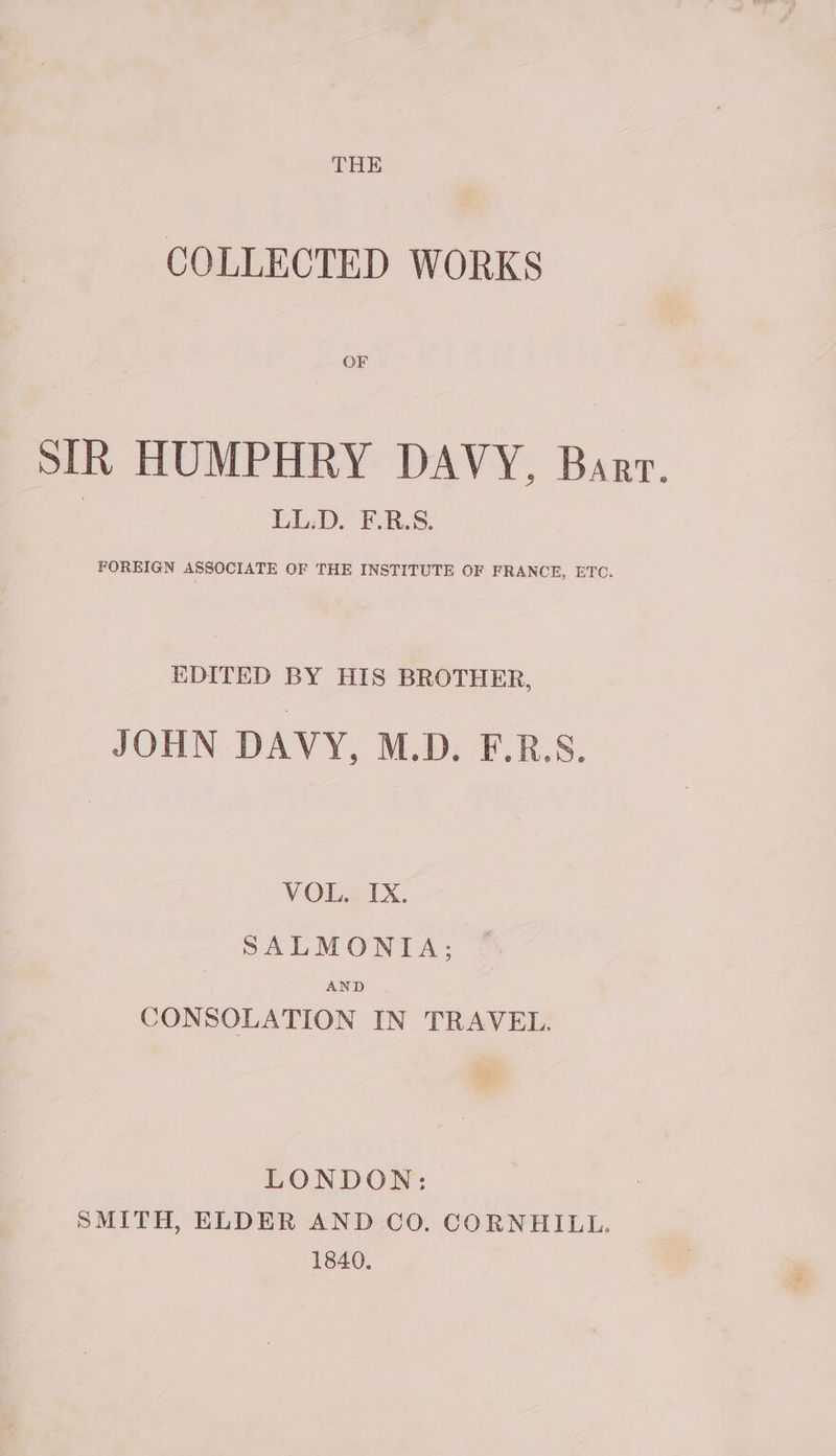 COLLECTED WORKS OF SIR HUMPHRY DAVY, Barr. LL.D. F.R.S. FOREIGN ASSOCIATE OF THE INSTITUTE OF FRANCE, ETC. EDITED BY HIS BROTHER, JOHN DAVY, M.D. F.RS. VOL. IX. SALMONIA; AND CONSOLATION IN TRAVEL. LONDON: SMITH, ELDER AND CO. CORNHILL. 1840.