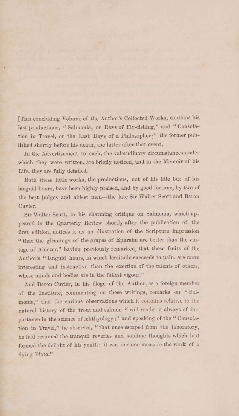 [This concluding Volume of the Author’s Collected Works, contains his last productions, “‘ Salmonia, or Days of Fly-fishing,” and “‘ Consola- tion in Travel, or the Last Days of a Philosopher ;” the former pub- lished shortly before his death, the latter after that event. In the Advertisement to cach, the valetudinary circumstances under which they were written, are briefly noticed, and in the Memoir of his Life, they are fully detailed. Both these little works, the productions, not of his idle but of his languid hours, have been highly praised, and by good fortune, by two of the best judges and ablest men—the late Sir Walter Scott and Baron Cuvier. Sir Walter Scott, in his charming critique on Salmonia, which ap- peared in the Quarterly Review shortly after the publication of the first edition, notices it as an illustration of the Scripture impression “that the gleanings of the grapes of Ephraim are better than the vin- tage of Abiezer,” having previously remarked, that these fruits of the Author’s “languid hours, in which lassitude succeeds to pain, are more interesting and instructive than the exertion of the talents of others, whose minds and bodies are in the fullest vigour.” And Baron Cuvier, in his éloge of the Author, as a foreign member of the Institute, commenting on these writings, remarks on “ Sal- monia,” that the curious observations which it contains relative to the natural history of the trout and salmon “ will render it always of im- portance in the science of ichthyology ;” and speaking of the “ Consola- tion in Travel,” he observes, “that once escaped from the laboratory, he had resumed the tranquil reveries and sublime thoughts which had formed the delight of his youth: it was in some measure the work of a dying Plato.”