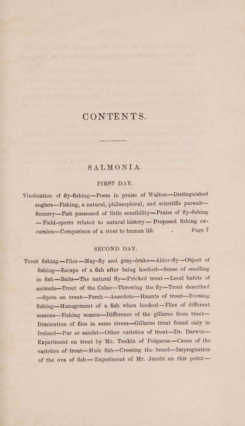 CONTENTS. SALMONTIA. FIRST DAY. Vindication of fly-fishing—Poem in praise of Walton—Distinguished anglers—Fishing, a natural, philosophical, and scientific pursuit— Scenery—Fish possessed of little sensibility-—-Praise of fly-fishing — Field-sports related to natural history —~ Proposed fishing ex- cursion—Comparison of a river to human life : Page 7 SECOND DAY. Trout fishing-—Flies—~May-fly and gray-drake—Alder-fly-—Object of fishing—Escape of a fish after being hooked—Sense of smelling in fish—Baits—The natural fly—Pricked trout-—Local habits of animals—Trout of the Colne—Throwing the fly—Trout described —-Spots on trout—Perch—Anecdote—Haunts of trout—Evening fishing—Management of a fish when hooked—Flies of different seasons— Fishing season—Difference of the gillaroo from trout— Diminution of flies in some rivers-—Gillaroo trout found only in Ireland—-Par or samlet—Other varieties of trout—Dr. Darwin— Experiment on trout by Mr. Tonkin of Polgaron—-Cause of the varieties of trout—Mule fish—Crossing the breed—Impregnation of the ova of fish—- Experiment of Mr. Jacobi on this point —