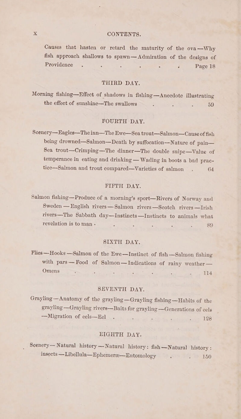 Causes that hasten or retard the maturity of the ova —Why fish approach shallows to spawn— Admiration of the designs of Providence . “ ; : . s Page 18 THIRD DAY. Morning fishing—Effect of shadows in fishing —Anecdote illustrating the effect of sunshine—The swallows : ; : 59 FOURTH DAY. Scenery—Eagles—The inn—The Ewe—Sea trout—Salmon—Cause of fish being drowned—Salmon—Death by suffocation—Nature of pain— Sea trout—Crimping—The dinner—The double snipe—Value of temperance in eating and drinking — Wading in boots a bad prac~- tice—-Salmon and trout compared—Varieties of salmon . 64 FIFTH DAY. Salmon fishing—Produce of a morning’s sport—Rivers of N orway and Sweden —English rivers—Salmon rivers—Scotch rivers —Irish rivers—The Sabbath day—Instincts—Instincts to animals what revelation is to man - 3 A : - . 89 SIXTH DAY. Flies Hooks —Salmon of the Ewe—lInstinct of fish —Salmon fishing with pars— Food of Salmon—Indications of rainy weather — Omens : : ‘ ae) oe : ‘ 114 SEVENTH DAY. Grayling —Anatomy of the grayling — Grayling fishing —Habits of the grayling —Grayling rivers—Baits for grayling —Generations of eels —Migration of eels—Eel : : . : 128 EIGHTH DAY. Scenery — Natural history — Natural history: fish —Natural history : insects ~—Libellula—Ephemeres—-Entomology : . 150