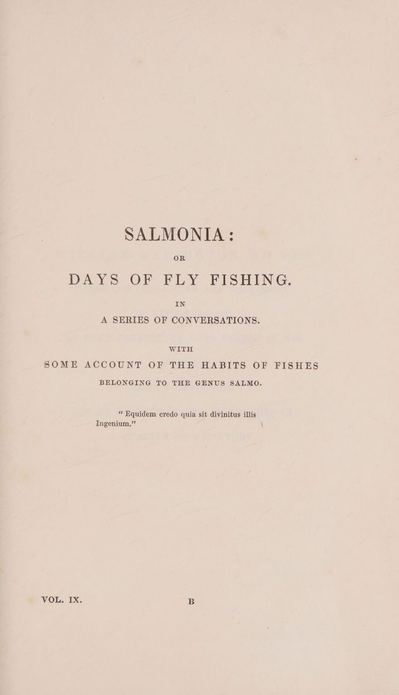 OR DAYS OF FLY FISHING, IN A SERIES OF CONVERSATIONS. WITH SOME ACCOUNT OF THE HABITS OF FISHES BELONGING TO THE GENUS SALMO. “ Equidem credo quia sit divinitus illis Ingenium.” VOL. IX. B