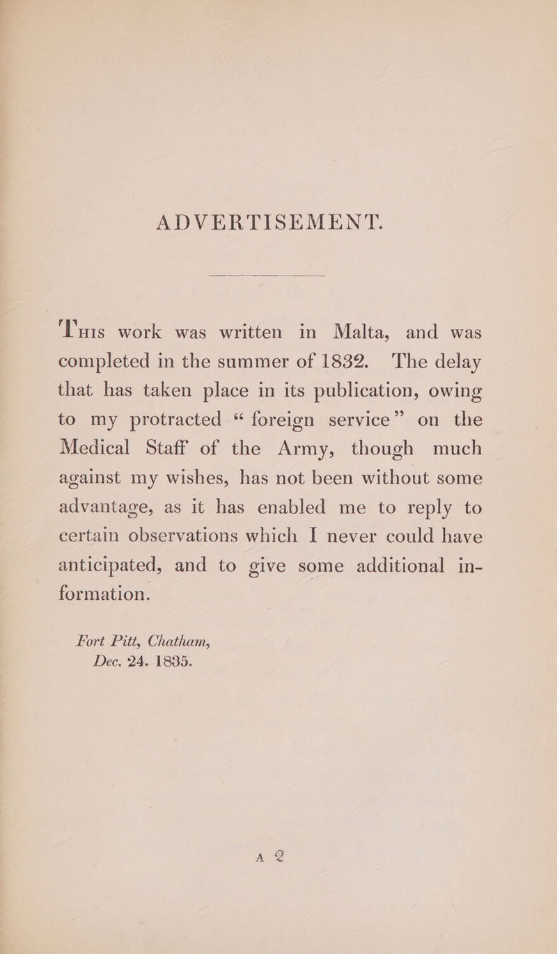 ADVERTISEMENT. ‘Tuts work was written in Malta, and was completed in the summer of 1832. The delay that has taken place in its publication, owing to my protracted “ foreign service” on the Medical Staff of the Army, though much against my wishes, has not been without some advantage, as it has enabled me to reply to certain observations which I never could have anticipated, and to give some additional in- formation. Fort Pitt, Chatham, Dec, 24. 1835.