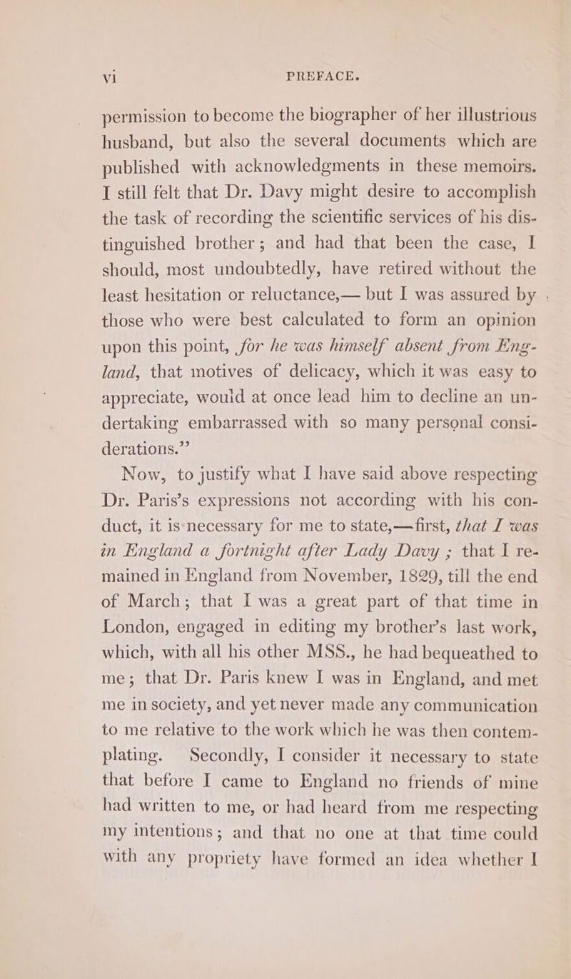 permission to become the biographer of her illustrious husband, but also the several documents which are published with acknowledgments in these memoirs. I still felt that Dr. Davy might desire to accomplish the task of recording the scientific services of his dis- tinguished brother; and had that been the case, I should, most undoubtedly, have retired without the least hesitation or reluctance,— but I was assured by , those who were best calculated to form an opinion upon this point, for he was himself absent from Eng- land, that motives of delicacy, which it was easy to appreciate, would at once lead him to decline an un- dertaking embarrassed with so many personal consi- derations.”’ Now, to justify what I have said above respecting Dr. Paris’s expressions not according with his con- duct, it is necessary for me to state,—first, that I was in England a fortnight after Lady Davy ; that I re- mained in England from November, 1829, till the end of March; that I was a great part of that time in London, engaged in editing my brother’s last work, which, with all his other MSS., he had bequeathed to me; that Dr. Paris knew I was in England, and met me in society, and yet never made any communication to me relative to the work which he was then contem- plating. Secondly, I consider it necessary to state that before I came to England no friends of mine had written to me, or had heard from me respecting my intentions; and that no one at that time could with any propriety have formed an idea whether I