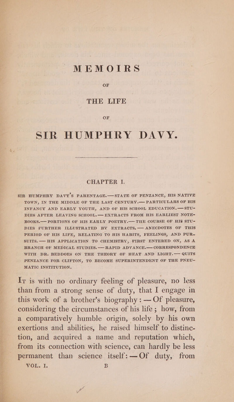 MEMOTIRS OF THE LIFE OF STR HUMPHRY DAVY. CHAPTER I. BIR HUMPHRY DAVY'S PARENTAGE.-——STATE OF PENZANCE, HIS NATIVE TOWN, IN THE MIDDLE OF THE LAST CENTURY.— PARTICULARS OF HIS INFANCY AND EARLY YOUTH, AND OF HIS SCHOOL EDUCATION.—STU- DIES AFTER LEAVING SCHOOL.— EXTRACTS FROM HIS EARLIEST NOTE= BOOKS.— PORTIONS OF HIS EARLY POETRY.— THE COURSE OF HIS STU- DIES FURTHER ILLUSTRATED BY EXTRACTS.— ANECDOTES OF THIS PERIOD OF HIS LIFE, RELATING TO HIS HABITS, FEELINGS, AND PUR- SUITS. — HIS APPLICATION TO CHEMISTRY, FIRST ENTERED ON, AS A BRANCH OF MEDICAL STUDIES. — RAPID ADVANCE.— CORRESPONDENCE WITH DR. BEDDOES ON THE THEORY OF HEAT AND LIGHT.— QUITS PENZANCE FOR CLIFTON, TO BECOME SUPERINTENDENT OF THE PNEVU- MATIC INSTITUTION. Ir is with no ordinary feeling of pleasure, no less than from a strong sense of duty, that I engage in this work of a brother’s biography : — Of pleasure, considering the circumstances of his life ; how, from a comparatively humble origin, solely by his own exertions and abilities, he raised himself to distinc- tion, and acquired a name and reputation which, from its connection with science, can hardly be less permanent than science itself: —Of duty, from