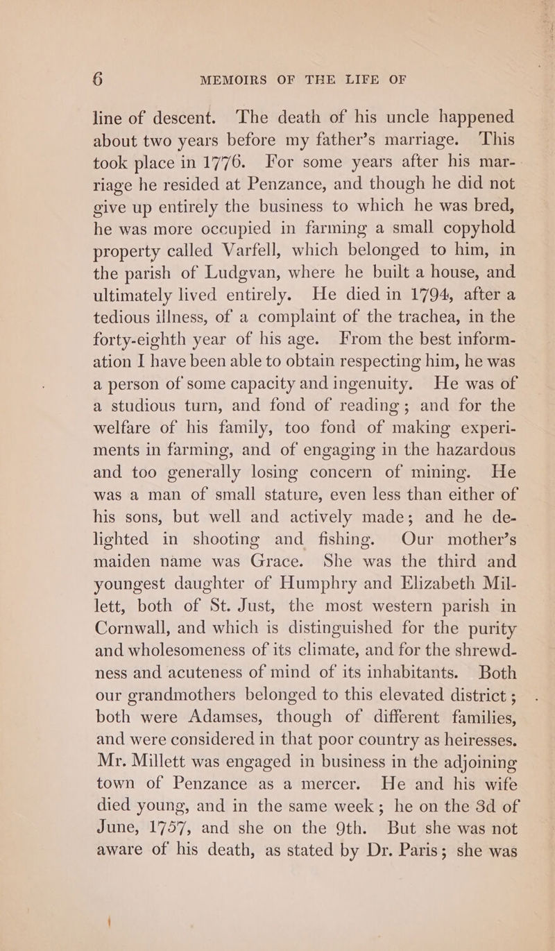 line of descent. ‘The death of his uncle happened about two years before my father’s marriage. This took place in 1776. For some years after his mar-_ riage he resided at Penzance, and though he did not give up entirely the business to which he was bred, he was more occupied in farming a small copyhold property called Varfell, which belonged to him, in the parish of Ludgvan, where he built a house, and ultimately lived entirely. He died in 1794, after a tedious illness, of a complaint of the trachea, in the forty-eighth year of his age. From the best inform- ation I have been able to obtain respecting him, he was a person of some capacity and ingenuity. He was of a studious turn, and fond of reading; and for the welfare of his family, too fond of making experi- ments in farming, and of engaging in the hazardous and too generally losing concern of mining. He was a man of small stature, even less than either of his sons, but well and actively made; and he de-— lighted in shooting and fishing. Our mother’s maiden name was Grace. She was the third and youngest daughter of Humphry and Elizabeth Mil- lett, both of St. Just, the most western parish in Cornwall, and which is distinguished for the purity and wholesomeness of its climate, and for the shrewd- ness and acuteness of mind of its inhabitants. Both our grandmothers belonged to this elevated district ; both were Adamses, though of different families, and were considered in that poor country as heiresses. Mr. Millett was engaged in business in the adjoining town of Penzance as a mercer. He and his wife died young, and in the same week; he on the 3d of June, 1757, and she on the 9th. But she was not aware of his death, as stated by Dr. Paris; she was