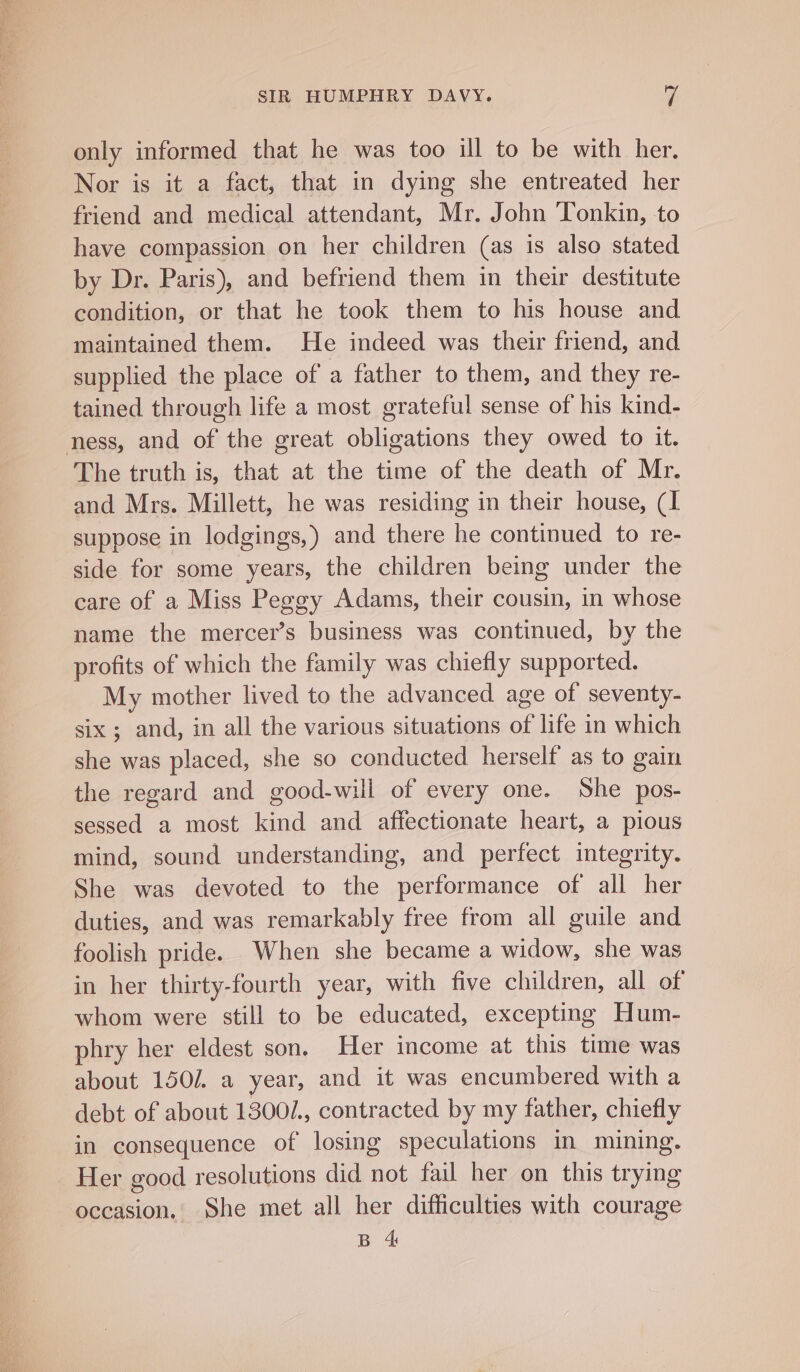 only informed that he was too ill to be with her. Nor is it a fact, that in dying she entreated her friend and medical attendant, Mr. John Tonkin, to have compassion on her children (as is also stated by Dr. Paris), and befriend them in their destitute condition, or that he took them to his house and maintained them. He indeed was their friend, and supplied the place of a father to them, and they re- tained through life a most grateful sense of his kind- ness, and of the great obligations they owed to it. The truth is, that at the time of the death of Mr. and Mrs. Millett, he was residing in their house, (1 suppose in lodgings,) and there he continued to re- side for some years, the children being under the care of a Miss Peggy Adams, their cousin, in whose name the mercer’s business was continued, by the profits of which the family was chiefly supported. My mother lived to the advanced age of seventy- six ; and, in all the various situations of life in which she was placed, she so conducted herself as to gain the regard and good-will of every one. She pos- sessed a most kind and affectionate heart, a pious mind, sound understanding, and perfect integrity. She was devoted to the performance of all her duties, and was remarkably free from all guile and foolish pride. When she became a widow, she was in her thirty-fourth year, with five children, all of whom were still to be educated, excepting Hum- phry her eldest son. Her income at this time was about 150/. a year, and it was encumbered with a debt of about 1300/., contracted by my father, chiefly in consequence of losing speculations in mining. Her good resolutions did not fail her on this trying occasion, She met all her difficulties with courage B 4