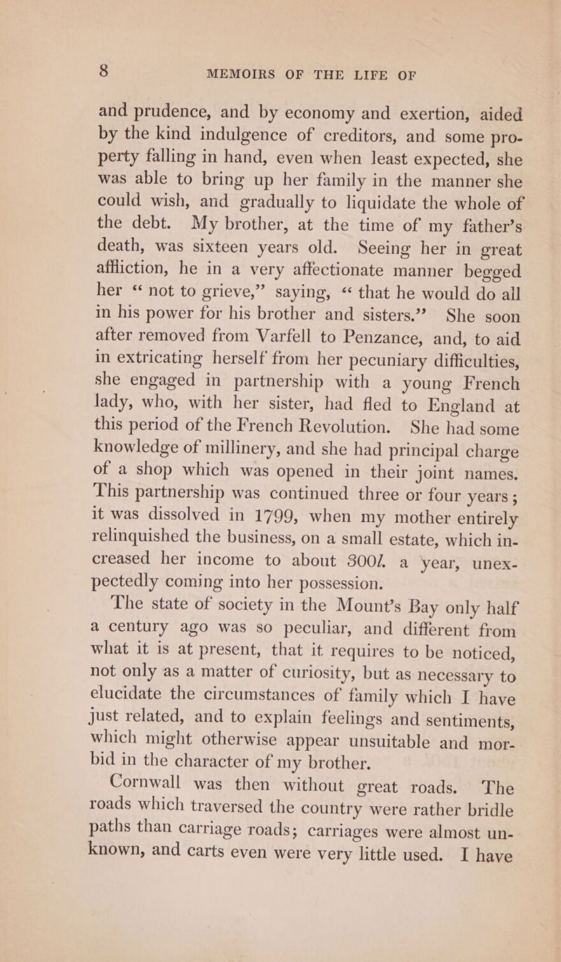 and prudence, and by economy and exertion, aided by the kind indulgence of creditors, and some pro- perty falling in hand, even when least expected, she was able to bring up her family in the manner she could wish, and gradually to liquidate the whole of the debt. My brother, at the time of my father’s death, was sixteen years old. Seeing her in great affliction, he in a very affectionate manner begged her “ not to grieve,” saying, “ that he would do all in his power for his brother and sisters.”? She soon after removed from Varfell to Penzance, and, to aid in extricating herself from her pecuniary difficulties, she engaged in partnership with a young French lady, who, with her sister, had fled to kngland at this period of the French Revolution. She had some knowledge of millinery, and she had principal charge of a shop which was opened in their joint names. This partnership was continued three or four years ; it was dissolved in 1799, when my mother entirely relinquished the business, on a small estate, which in- creased her income to about 3002. a year, unex- pectedly coming into her possession. The state of society in the Mount’s Bay only half a century ago was so peculiar, and different from what it is at present, that it requires to be noticed, not only as a matter of curiosity, but as necessary to elucidate the circumstances of family which I have just related, and to explain feelings and sentiments, which might otherwise appear unsuitable and mor- bid in the character of my brother. Cornwall was then without great roads. The roads which traversed the country were rather bridle paths than carriage roads; carriages were almost un- known, and carts even were very little used. I have