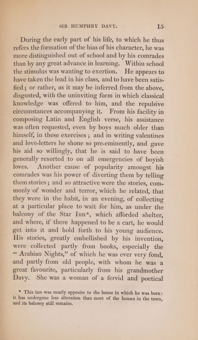 During the early part of his life, to which he thus refers the formation of the bias of his character, he was more distinguished out of school and by his comrades than by any great advance in learning. Within school the stimulus was wanting to exertion. He appears to have taken the lead in his class, and to have been satis- fied; or rather, as it may be inferred from the above, disgusted, with the uninviting form in which classical knowledge was offered to him, and the repulsive circumstances accompanying it. From his facility in composing Latin and English verse, his assistance was often requested, even by boys much older than himself, in these exercises ; and in writing valentines and love-letters he shone so pre-eminently, and gave his aid so willingly, that he is said to have been generally resorted to on all emergencies of boyish loves. Another cause of popularity amongst his comrades was his power of diverting them by telling them stories ; and so attractive were the stories, com- monly of wonder and terror, which he related, that they were in the habit, in an evening, of collecting at a particular place to wait for him, as under the balcony of the Star Inn*, which afforded shelter, and where, if there happened to be a cart, he would get into it and hold forth to his young audience. His stories, greatly embellished by his invention, were collected partly from books, especially the «« Arabian Nights,” of which he was ever very fond, and partly from old people, with whom he was a great favourite, particularly from his grandmother Davy. She was a woman of a fervid and poetical * This inn was nearly opposite to the house in which he was born: it has undergone less alteration than most of the houses in the town, and its balcony still remains,