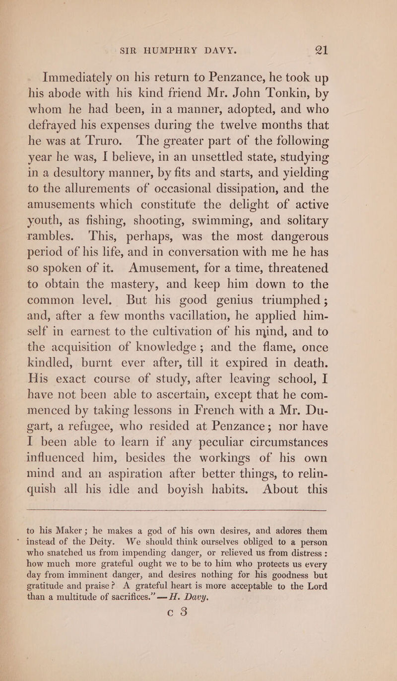 Immediately on his return to Penzance, he took up his abode with his kind friend Mr. John Tonkin, by whom he had been, in a manner, adopted, and who defrayed his expenses during the twelve months that he was at Truro. ‘The greater part of the following year he was, I believe, in an unsettled state, studying in a desultory manner, by fits and starts, and yielding to the allurements of occasional dissipation, and the amusements which constitute the delight of active youth, as fishing, shooting, swimming, and solitary rambles. ‘This, perhaps, was the most dangerous period of his life, and in conversation with me he has so spoken of it. Amusement, for a time, threatened to obtain the mastery, and keep him down to the common level, But his good genius triumphed ; and, after a few months vacillation, he applied him- self in earnest to the cultivation of his mind, and to the acquisition of knowledge; and the flame, once kindled, burnt ever after, till it expired in death. His exact course of study, after leaving school, I have not been able to ascertain, except that he com- menced by taking lessons in French with a Mr. Du- gart, a refugee, who resided at Penzance; nor have I been able to learn if any peculiar circumstances influenced him, besides the workings of his own mind and an aspiration after better things, to relin- quish all his idle and boyish habits. About this to his Maker ; he makes a god of his own desires, and adores them * instead of the Deity. We should think ourselves obliged to a person who snatched us from impending danger, or relieved us from distress : how much more grateful ought we to be to him who protects us every day from imminent danger, and desires nothing for his goodness but gratitude and praise? A grateful heart is more acceptable to the Lord than a multitude of sacritices.” —H. Davy. c 3