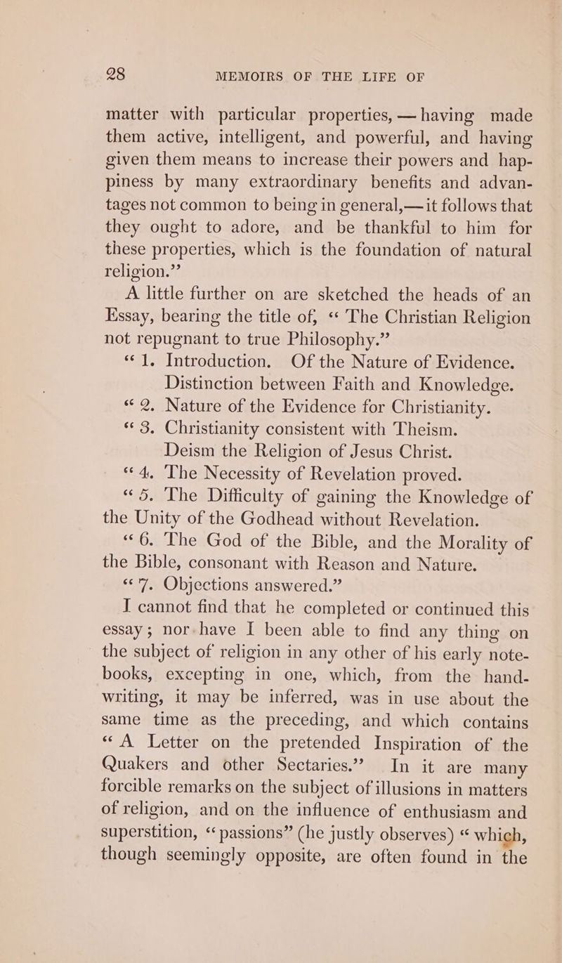 matter with particular properties, —having made them active, intelligent, and powerful, and having given them means to increase their powers and_hap- piness by many extraordinary benefits and advan- tages not common to being in general,— it follows that they ought to adore, and be thankful to him for these properties, which is the foundation of natural religion.” A little further on are sketched the heads of an Essay, bearing the title of, «* The Christian Religion not repugnant to true Philosophy.” “‘ 1. Introduction. Of the Nature of Evidence. Distinction between Faith and Knowledge. “2. Nature of the Evidence for Christianity. “3, Christianity consistent with Theism. Deism the Religion of Jesus Christ. «4, ‘The Necessity of Revelation proved. “5. The Difficulty of gaining the Knowledge of the Unity of the Godhead without Revelation. | “6. The God of the Bible, and the Morality of the Bible, consonant with Reason and Nature. “&lt;7, Objections answered.” I cannot find that he completed or continued this essay; nor have I been able to find any thing on the subject of religion in any other of his early note- books, excepting in one, which, from the hand- writing, it may be inferred, was in use about the same time as the preceding, and which contains “A Letter on the pretended Inspiration of the Quakers and other Sectaries.”? In it are many forcible remarks on the subject of illusions in matters of religion, and on the influence of enthusiasm and superstition, “passions” (he justly observes) « which, though seemingly opposite, are often found in the