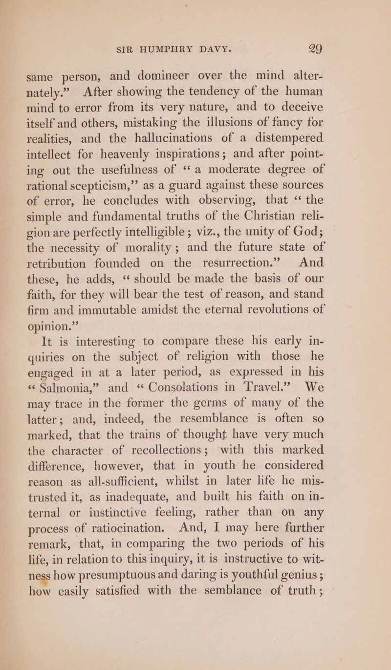 same person, and domineer over the mind alter- nately.” After showing the tendency of the human mind to error from its very nature, and to deceive itself and others, mistaking the illusions of fancy for realities, and the hallucinations of a distempered intellect for heavenly inspirations; and after point- ing out the usefulness of ‘‘a moderate degree of rational scepticism,”’ as a guard against these sources of error, he concludes with observing, tbat &lt;‘ the simple and fundamental truths of the Christian reli- gion are perfectly intelligible ; viz., the unity of God; the necessity of morality; and the future state of retribution founded on the resurrection.” And these, he adds, ** should be made the basis of our faith, for they will bear the test of reason, and stand firm and immutable amidst the eternal revolutions of opinion.” It is interesting to compare these his early in- quiries on the subject of religion with those he engaged in at a later period, as expressed in his «¢ Salmonia,” and *‘ Consolations in Travel.” We - may trace in the former the germs of many of the latter; and, indeed, the resemblance is often so marked, that the trains of thought have very much the character of recollections; with this marked difference, however, that in youth he considered reason as all-sufficient, whilst in later life he mis- trusted it, as inadequate, and built his faith on in- ternal or instinctive feeling, rather than on any process of ratiocination. And, I may here further remark, that, in comparing the two periods of his life, in relation to this inquiry, it is instructive to wit- ness how presumptuous and daring is youthful genius ; how easily satisfied with the semblance of truth ;