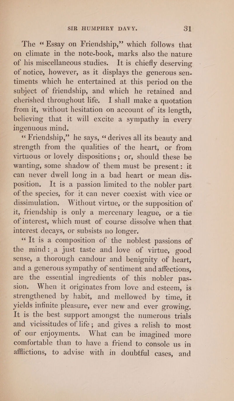 The ‘“ Essay on Friendship,’’ which follows that on climate in the note-book, marks also the nature of his miscellaneous studies. It is chiefly deserving of notice, however, as it displays the generous sen- timents which he entertained at this period on the subject of friendship, and which he retained and cherished throughout life. I shall make a quotation from it, without hesitation on account of its length, believing that it will excite a sympathy in every ingenuous mind. “Friendship,” he says, “derives all its beauty and strength from the qualities of the heart, or from virtuous or lovely dispositions; or, should these be wanting, some shadow of them must be present: it can never dwell long in a bad heart or mean dis- position. It is a passion limited to the nobler part of the species, for it can never coexist with vice or dissimulation. Without virtue, or the supposition of it, friendship is only a mercenary league, or a tie of interest, which must of course dissolve when that interest decays, or subsists no longer. “Tt is a composition of the noblest passions of the mind: a just taste and love of virtue, good sense, a thorough candour and benignity of heart, and a generous sympathy of sentiment and affections, are the essential ingredients of this nobler pas- sion. When it originates from love and esteem, is strengthened by habit, and mellowed by time, it yields infinite pleasure, ever new and ever growing. It is the best support amongst the numerous trials and vicissitudes of life; and gives a relish to most of our enjoyments. What can be imagined more comfortable than to have a friend to console us in afflictions, to advise with in doubtful cases, and