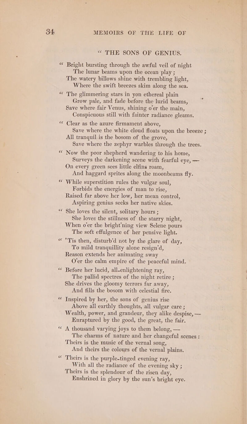 “ THE SONS OF GENIUS. The lunar beams upon the ocean play ; The watery billows shine with trembling light, Where the swift breezes skim along the sea. Grow pale, and fade before the lurid beams, Save where fair Venus, shining o’er the main, Conspicuous still with fainter radiance gleams. ce ce ce “ € na € €¢ 6¢ Save where the white cloud floats upon the breeze ; All tranquil.is the bosom of the grove, Save where the zephyr warbles through the trees. Now the poor shepherd wandering to his home, Surveys the darkening scene with fearful eye, -—— On every green sees little elfins roam, And haggard sprites along the moonbeams fly. While superstition rules the vulgar soul, Forbids the energies of man to rise, Raised far above her low, her mean control, Aspiring genius seeks her native skies. She loves the silent, solitary hours ; She loves the stillness of the starry night, When o’er the bright’ning view Selene pours The soft effulgence of her pensive light. Tis then, disturb’d not by the glare of day, To mild tranquillity alone resign’d, Reason extends her animating sway O’er the calm empire of the peaceful mind. Before her lucid, all-enlightening ray, The pallid spectres of the night retire ; She drives the gloomy terrors far away, And fills the bosom with celestial fire. Inspired by her, the sons of genius rise Above all earthly thoughts, all vulgar care ; Wealth, power, and grandeur, they alike despise, — Enraptured by the good, the great, the fair. A thousand varying joys to them belong, — The charms of nature and her changeful scenes : Theirs is the music of the vernal song, And theirs the colours of the vernal plains. Theirs is the purple-tinged evening ray, With all the radiance of the evening sky ; Theirs is the splendour of the risen day, Enshrined in glory by the sun’s bright eye.