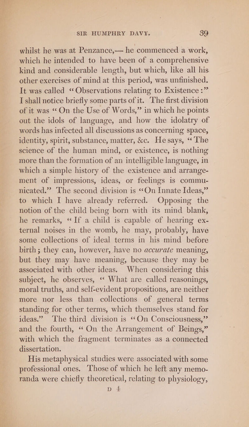 whilst he was at Penzance,— he commenced a work, which he intended to have been of a comprehensive kind and considerable length, but which, like all his other exercises of mind at this period, was unfinished. It was called «Observations relating to Existence :” I shall notice briefly some parts of it. ‘he first division of it was “On the Use of Words,” in which he points out the idols of language, and how the idolatry of words has infected all discussions as concerning space, identity, spirit, substance, matter, &amp;c. He says, “The science of the human mind, or existence, is nothing more than the formation of an intelligible language, in which a simple history of the existence and arrange- ment of impressions, ideas, or feelings is commu- nicated.”? The second division is ‘On Innate Ideas,” to which I have already referred. Opposing the notion of the child being born with its mind blank, he remarks, “If a child is capable of hearing ex- ternal noises in the womb, he may, probably, have some collections of ideal terms in his mind before birth ; they can, however, have no accurate meaning, but they may have meaning, because they may be associated with other ideas. When considering this subject, he observes, ‘* What are called reasonings, moral truths, and self-evident propositions, are neither more nor less than collections of general terms standing for other terms, which themselves stand for ideas.” ‘The third division is ‘*On Consciousness,’’ and the fourth, “ On the Arrangement of Beings,” with which the fragment terminates as a connected dissertation. His metaphysical studies were associated with some professional ones. ‘Those of which he left any memo- randa were chiefly theoretical, relating to physiology, D 4