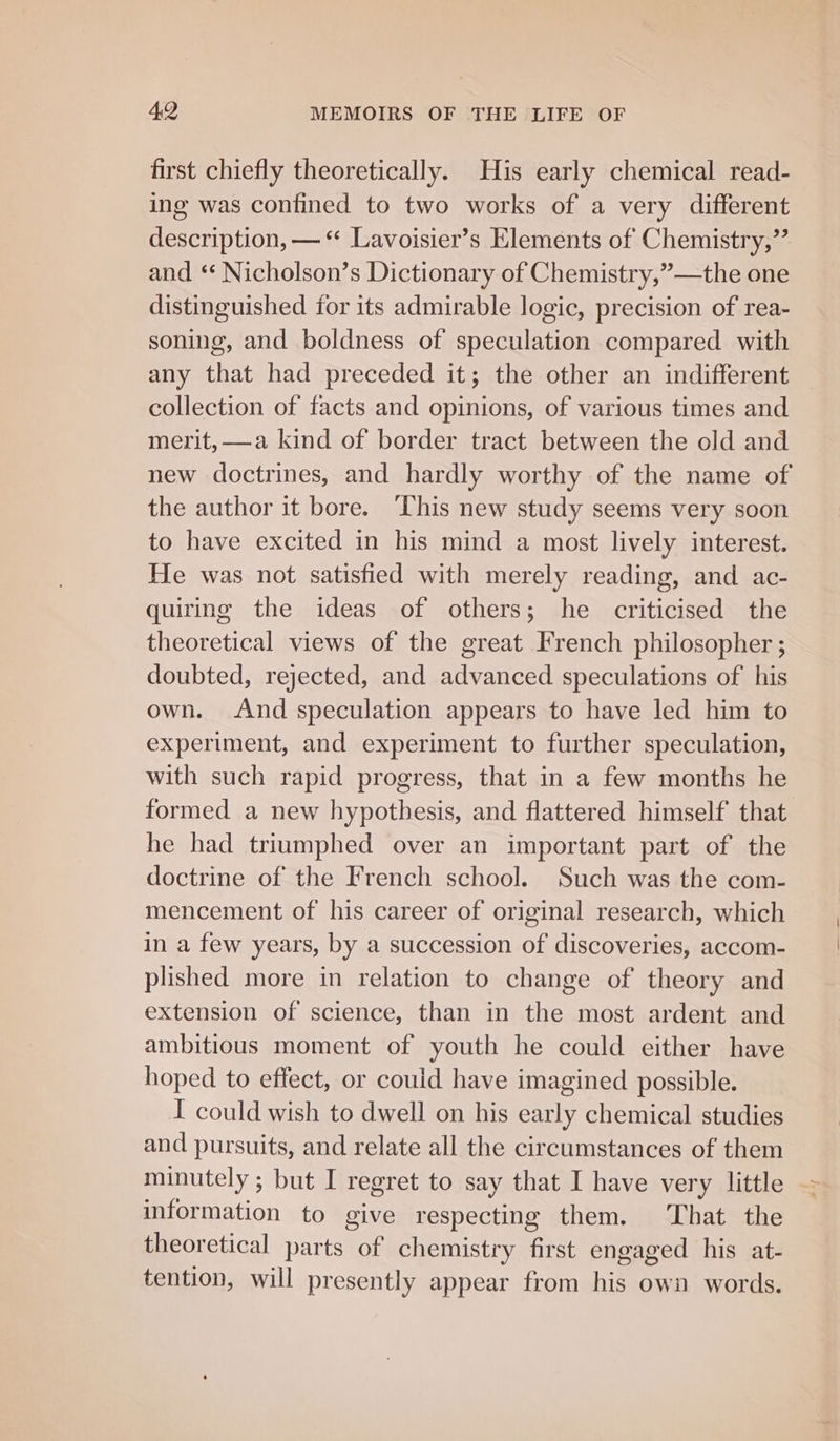 first chiefly theoretically. His early chemical read- ing was confined to two works of a very different description, — *“ Lavoisier’s Elements of Chemistry,” and ‘* Nicholson’s Dictionary of Chemistry,”—the one distinguished for its admirable logic, precision of rea- soning, and boldness of speculation compared with any that had preceded it; the other an indifferent collection of facts and opinions, of various times and merit, —a kind of border tract between the old and new doctrines, and hardly worthy of the name of the author it bore. ‘This new study seems very soon to have excited in his mind a most lively interest. He was not satisfied with merely reading, and ac- quiring the ideas of others; he criticised the theoretical views of the great French philosopher ; doubted, rejected, and advanced speculations of his own. And speculation appears to have led him to experiment, and experiment to further speculation, with such rapid progress, that in a few months he formed a new hypothesis, and flattered himself that he had triumphed over an important part of the doctrine of the French school. Such was the com- mencement of his career of original research, which in a few years, by a succession of discoveries, accom- plished more in relation to change of theory and extension of science, than in the most ardent and ambitious moment of youth he could either have hoped to effect, or could have imagined possible. I could wish to dwell on his early chemical studies and pursuits, and relate all the circumstances of them minutely ; but I regret to say that I have very little information to give respecting them. That the theoretical parts of chemistry first engaged his at- tention, will presently appear from his own words. '