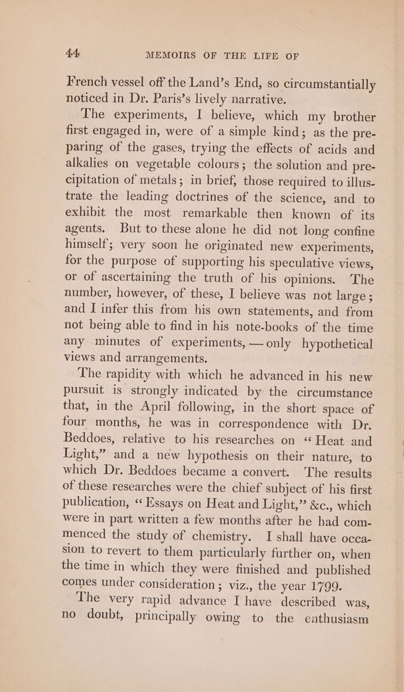 French vessel off the Land’s End, so circumstantially noticed in Dr. Paris’s lively narrative. The experiments, I believe, which my brother first engaged in, were of a simple kind; as the pre- paring of the gases, trying the effects of acids and alkalies on vegetable colours; the solution and pre- cipitation of metals; in brief, those required to illus- trate the leading doctrines of the science, and to exhibit the most remarkable then known of its agents. But to these alone he did not long confine himself; very soon he originated new experiments, for the purpose of supporting his speculative views, or of ascertaining the truth of his opinions. The number, however, of these, I believe was not large ; and I infer this from his own statements, and from not being able to find in his note-books of the time any minutes of experiments, —only hypothetical views and arrangements. The rapidity with which he advanced in his new pursuit is strongly indicated by the circumstance that, in the April following, in the short space of four months, he was in correspondence with Dr. Beddoes, relative to his researches on “ Heat and Light,” and a new hypothesis on their nature, to which Dr. Beddoes became a convert. The results of these researches were the chief subject of his first publication, “ Essays on Heat and Light,” &amp;c., which were in part written a few months after he had com- menced the study of chemistry. I shall have occa- sion to revert to them particularly further on, when the time in which they were finished and published comes under consideration ; viz., the year 1799. The very rapid advance I have described was, no doubt, principally owing to the enthusiasm