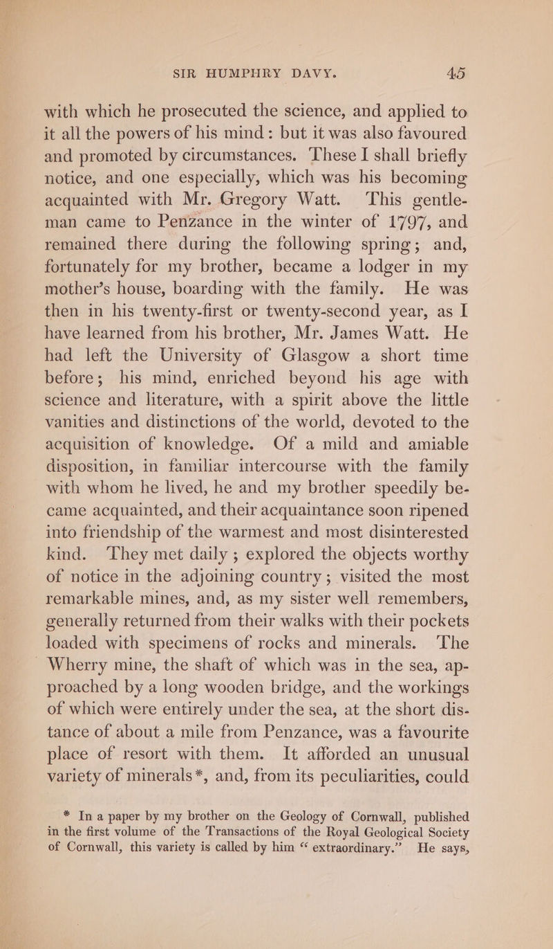 with which he prosecuted the science, and applied to it all the powers of his mind: but it was also favoured and promoted by circumstances. These I shall briefly notice, and one especially, which was his becoming acquainted with Mr. Gregory Watt. This gentle- man came to Penzance in the winter of 1797, and remained there during the following spring; and, fortunately for my brother, became a lodger in my mother’s house, boarding with the family. He was then in his twenty-first or twenty-second year, as I have learned from his brother, Mr. James Watt. He had left the University of Glasgow a short time before; his mind, enriched beyond his age with science and literature, with a spirit above the little vanities and distinctions of the world, devoted to the acquisition of knowledge. Of a mild and amiable disposition, in familiar intercourse with the family with whom he lived, he and my brother speedily be- came acquainted, and their acquaintance soon ripened into friendship of the warmest and most disinterested kind. They met daily ; explored the objects worthy of notice in the adjoining country; visited the most remarkable mines, and, as my sister well remembers, generally returned from their walks with their pockets loaded with specimens of rocks and minerals. ‘The _ Wherry mine, the shaft of which was in the sea, ap- proached by a long wooden bridge, and the workings of which were entirely under the sea, at the short dis- tance of about a mile from Penzance, was a favourite place of resort with them. It afforded an unusual variety of minerals*, and, from its peculiarities, could * In a paper by my brother on the Geology of Cornwall, published in the first volume of the Transactions of the Royal Geological Society of Cornwall, this variety is called by him “ extraordinary.” He says,