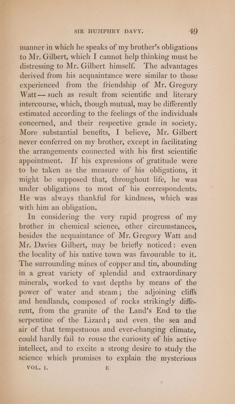 manner in which he speaks of my brother’s obligations to Mr. Gilbert, which I cannot help thinking must be distressing to Mr. Gilbert himself. The advantages derived from his acquaintance were similar to those experienced from the friendship of Mr. Gregory Watt— such as result from scientific and literary intercourse, which, though mutual, may be differently estimated according to the feelings of the individuals concerned, and their respective grade in society. More substantial benefits, I believe, Mr. Gilbert never conferred on my brother, except in facilitating the arrangements connected with his first scientific appointment. If his expressions of gratitude were to be taken as the measure of his obligations, it might be supposed that, throughout life, he was under obligations to most of his correspondents. He was always thankful for kindness, which was with him an obligation. In considering the very rapid progress of my brother in chemical science, other circumstances, besides the acquaintance of Mr. Gregory Watt and Mr. Davies Gilbert, may be briefly noticed: even the locality of his native town was favourable to it. The surrounding mines of copper and tin, abounding in a great variety of splendid and extraordinary minerals, worked to vast depths by means of the power of water and steam; the adjoining cliffs. and headlands, composed of rocks strikingly diffe- rent, from the granite of the Land’s End to the serpentine of the Lizard; and even, the sea and air of that tempestuous and ever-changing climate, could hardly fail to rouse the curiosity of his active intellect, and to excite a strong desire to study the science which promises to explain the mysterious VOL: I. E