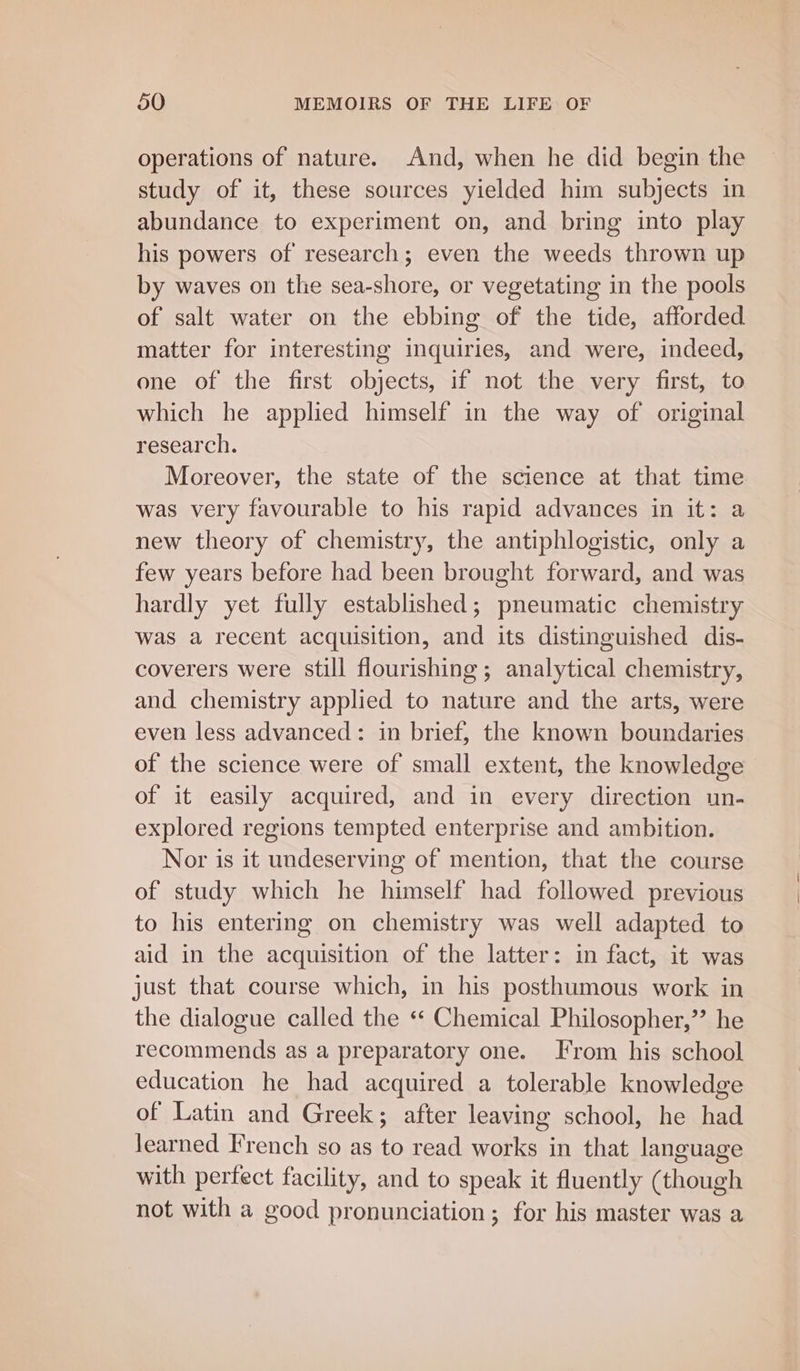 operations of nature. And, when he did begin the study of it, these sources yielded him subjects in abundance to experiment on, and bring into play his powers of research; even the weeds thrown up by waves on the sea-shore, or vegetating in the pools of salt water on the ebbing of the tide, afforded matter for interesting inquiries, and were, indeed, one of the first objects, if not the very first, to which he applied himself in the way of original research. Moreover, the state of the science at that time was very favourable to his rapid advances in it: a new theory of chemistry, the antiphlogistic, only a few years before had been brought forward, and was hardly yet fully established; pneumatic chemistry was a recent acquisition, and its distinguished dis- coverers were still flourishing ; analytical chemistry, and chemistry applied to nature and the arts, were even less advanced: in brief, the known boundaries of the science were of small extent, the knowledge of it easily acquired, and in every direction un- explored regions tempted enterprise and ambition. Nor is it undeserving of mention, that the course of study which he himself had followed previous to his entering on chemistry was well adapted to aid in the acquisition of the latter: in fact, it was just that course which, in his posthumous work in the dialogue called the «* Chemical Philosopher,”’ he recommends as a preparatory one. Irom his school education he had acquired a tolerable knowledge of Latin and Greek; after leaving school, he had learned French so as to read eee in that language with perfect facility, and to speak it fluently (though not with a good pronunciation ; for his master was a
