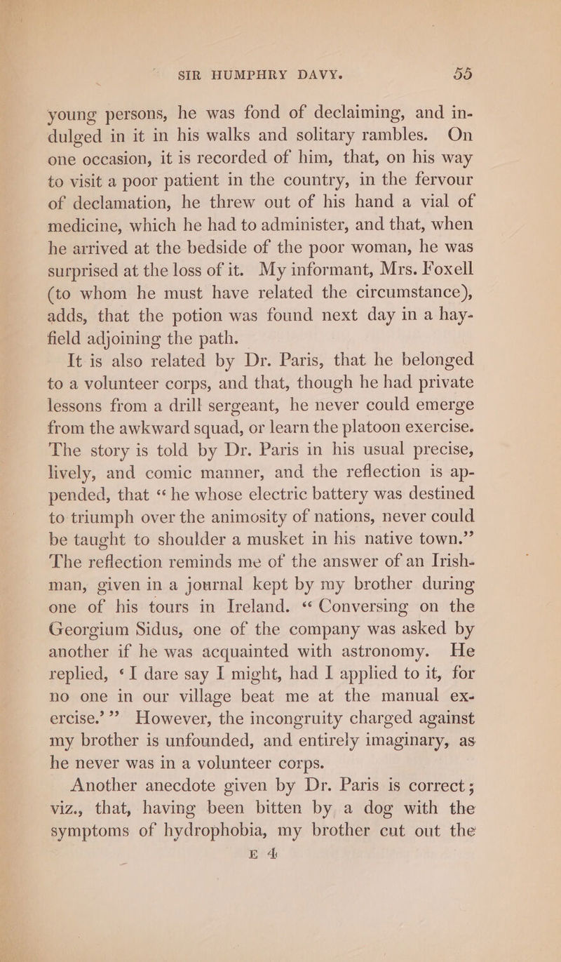 young persons, he was fond of declaiming, and in- dulged in it in his walks and solitary rambles. On one occasion, it is recorded of him, that, on his way to visit a poor patient in the country, in the fervour of declamation, he threw out of his hand a vial of medicine, which he had to administer, and that, when he arrived at the bedside of the poor woman, he was surprised at the loss of it. My informant, Mrs. Foxell (to whom he must have related the circumstance), adds, that the potion was found next day in a hay- field adjoining the path. It is also related by Dr. Paris, that he belonged to a volunteer corps, and that, though he had private lessons from a drill sergeant, he never could emerge from the awkward squad, or learn the platoon exercise. The story is told by Dr. Paris in his usual precise, lively, and comic manner, and the reflection is ap- pended, that ‘he whose electric battery was destined to triumph over the animosity of nations, never could be taught to shoulder a musket in his native town.” The reflection reminds me of the answer of an Irish- man, given in a journal kept by my brother during one of his tours in Ireland. « Conversing on the Georgium Sidus, one of the company was asked by another if he was acquainted with astronomy. He replied, ‘I dare say I might, had I applied to it, for no one in our village beat me at the manual ex- ercise.’ ’’? However, the incongruity charged against my brother is unfounded, and entirely imaginary, as he never was in a volunteer corps. Another anecdote given by Dr. Paris is correct ; viz., that, having been bitten by a dog with the symptoms of hydrophobia, my brother cut out the