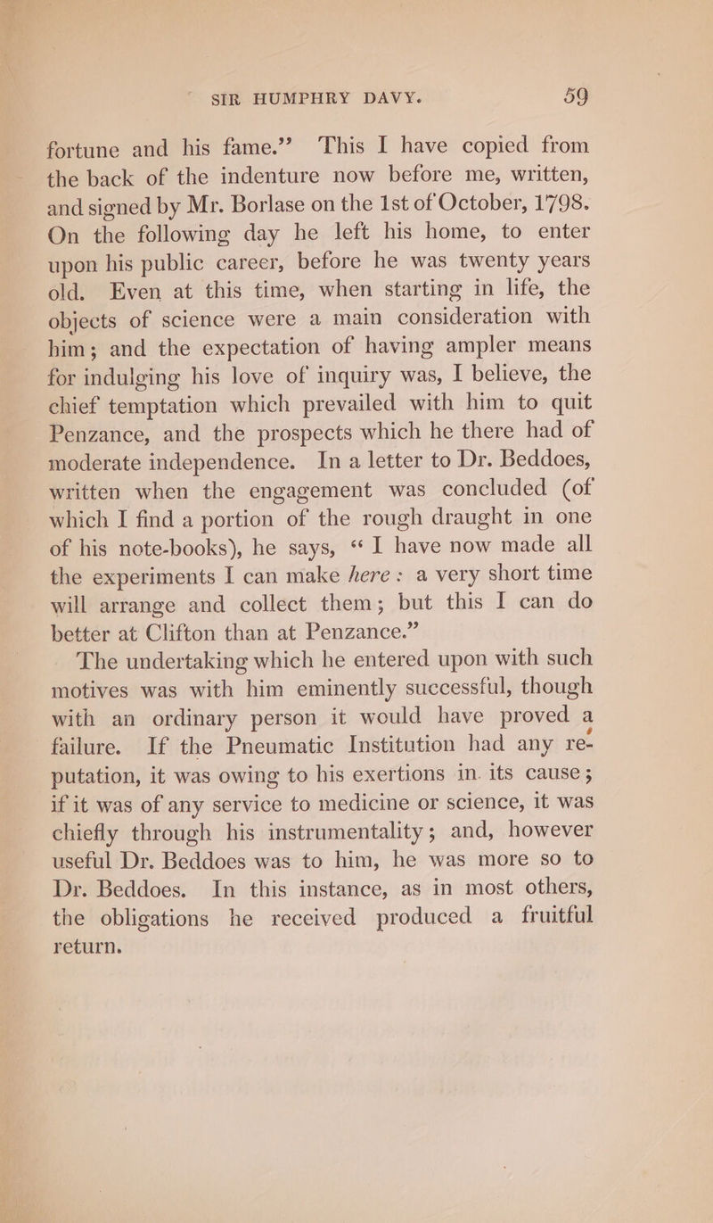 fortune and his fame.’’ This I have copied from the back of the indenture now before me, written, and signed by Mr. Borlase on the 1st of October, 1798. On the following day he left his home, to enter upon his public career, before he was twenty years old. Even at this time, when starting in life, the objects of science were a main ial iotan with him; and the expectation of having ampler means for Dakine his love of inquiry was, I believe, the chief temptation which prevailed with him to quit Penzance, and the prospects which he there had of moderate independence. In a letter to Dr. Beddoes, written when the engagement was concluded (of which I find a portion of the rough draught in one of his note-books), he says, “ I have now made all the experiments I can make here : a very short time will arrange and collect them; but this I can do better at Clifton than at Penzance.” The undertaking which he entered upon with such motives was with him eminently successful, though with an ordinary person it would have daahcdh a failure. If the Pneumatic Institution had any re- putation, it was owing to his exertions in. its cause ; if it was of any service to medicine or science, it was chiefly through his instrumentality; and, however useful Dr. Beddoes was to him, he was more so to Dr. Beddoes. In this instance, as in most others, the obligations he received produced a fruitful return.