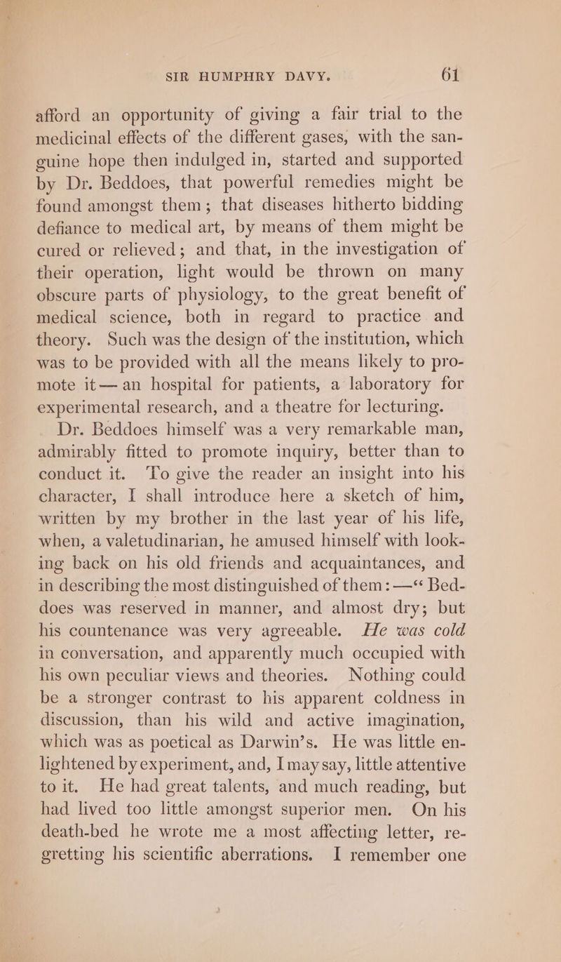 afford an opportunity of giving a fair trial to the medicinal effects of the different gases, with the san- guine hope then indulged in, started and supported by Dr. Beddoes, that powerful remedies might be found amongst them; that diseases hitherto bidding defiance to medical art, by means of them might be cured or relieved; and that, in the investigation of their operation, light would be thrown on many obscure parts of physiology, to the great benefit of medical science, both in regard to practice and theory. Such was the design of the institution, which was to be provided with all the means likely to pro- mote it— an hospital for patients, a laboratory for experimental research, and a theatre for lecturing. Dr. Beddoes himself was a very remarkable man, admirably fitted to promote inquiry, better than to conduct it. To give the reader an insight into his character, I shall introduce here a sketch of him, written by my brother in the last year of his life, when, a valetudinarian, he amused himself with look- ing back on his old friends and acquaintances, and in describing the most distinguished of them: —“ Bed- does was reserved in manner, and almost dry; but his countenance was very agreeable. He was cold in conversation, and apparently much occupied with his own peculiar views and theories. Nothing could be a stronger contrast to his apparent coldness in discussion, than his wild and active imagination, which was as poetical as Darwin’s. He was little en- lightened by experiment, and, I may say, little attentive to it. He had great talents, and much reading, but had lived too little amongst superior men. On his death-bed he wrote me a most affecting letter, re- gretting his scientific aberrations. I remember one