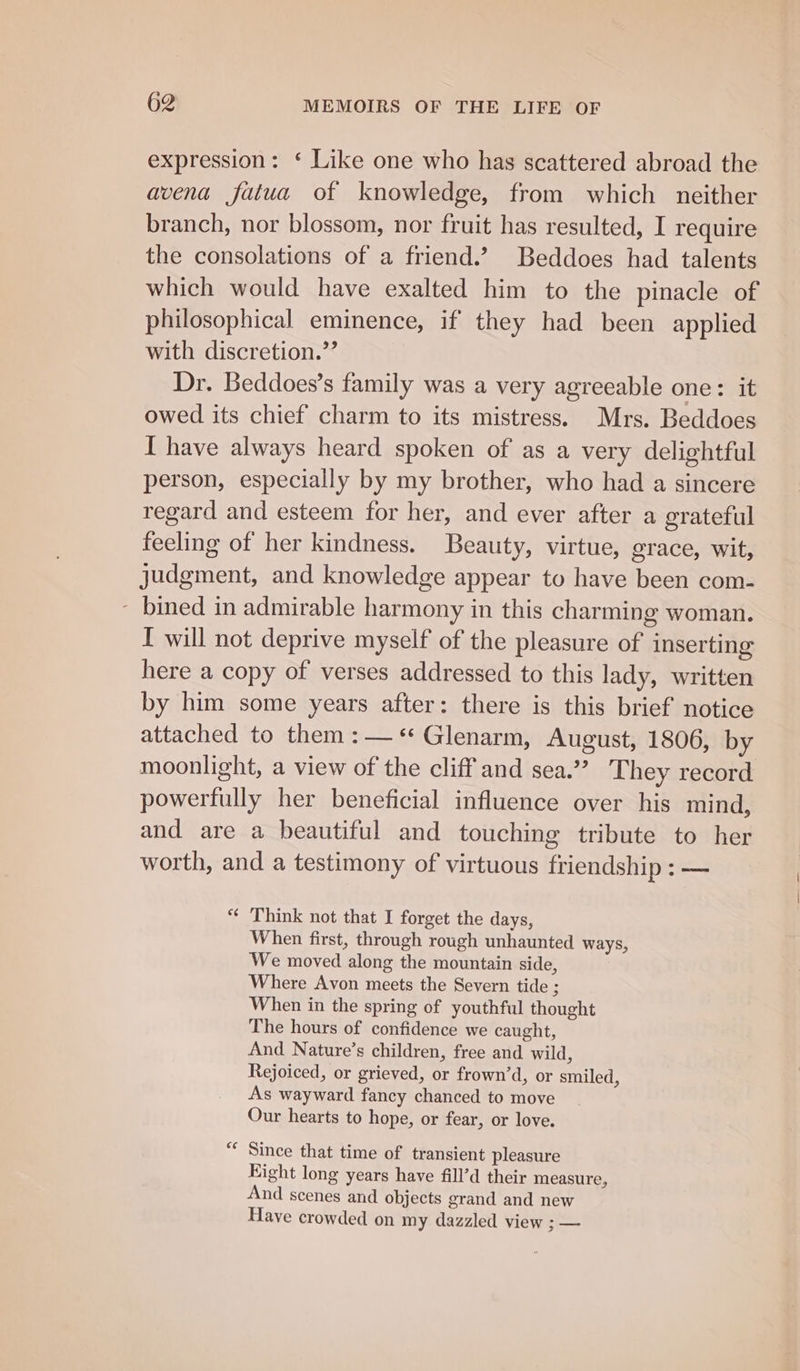 expression: ‘ Like one who has scattered abroad the avena fatua of knowledge, from which neither branch, nor blossom, nor fruit has resulted, I require the consolations of a friend.’ Beddoes had talents which would have exalted him to the pinacle of philosophical eminence, if they had been applied with discretion.” Dr. Beddoes’s family was a very agreeable one: it owed its chief charm to its mistress. Mrs. Beddoes I have always heard spoken of as a very delightful person, especially by my brother, who had a sincere regard and esteem for her, and ever after a grateful feeling of her kindness. Beauty, virtue, grace, wit, judgment, and knowledge appear to have been com- ~ bined in admirable harmony in this charming woman. I will not deprive myself of the pleasure of inserting here a copy of verses addressed to this lady, written by him some years after: there is this brief notice attached to them :— “ Glenarm, August, 1806, by moonlight, a view of the cliff and sea.” They record powerfully her beneficial influence over his mind, and are a beautiful and touching tribute to her worth, and a testimony of virtuous friendship : — “ Think not that I forget the days, When first, through rough unhaunted ways, We moved along the mountain side, Where Avon meets the Severn tide ; When in the spring of youthful thought The hours of confidence we caught, And Nature’s children, free and wild, Rejoiced, or grieved, or frown’d, or smiled, As wayward fancy chanced to move Our hearts to hope, or fear, or love. Since that time of transient pleasure Right long years have fill’d their measure, And scenes and objects grand and new Have crowded on my dazzled view i