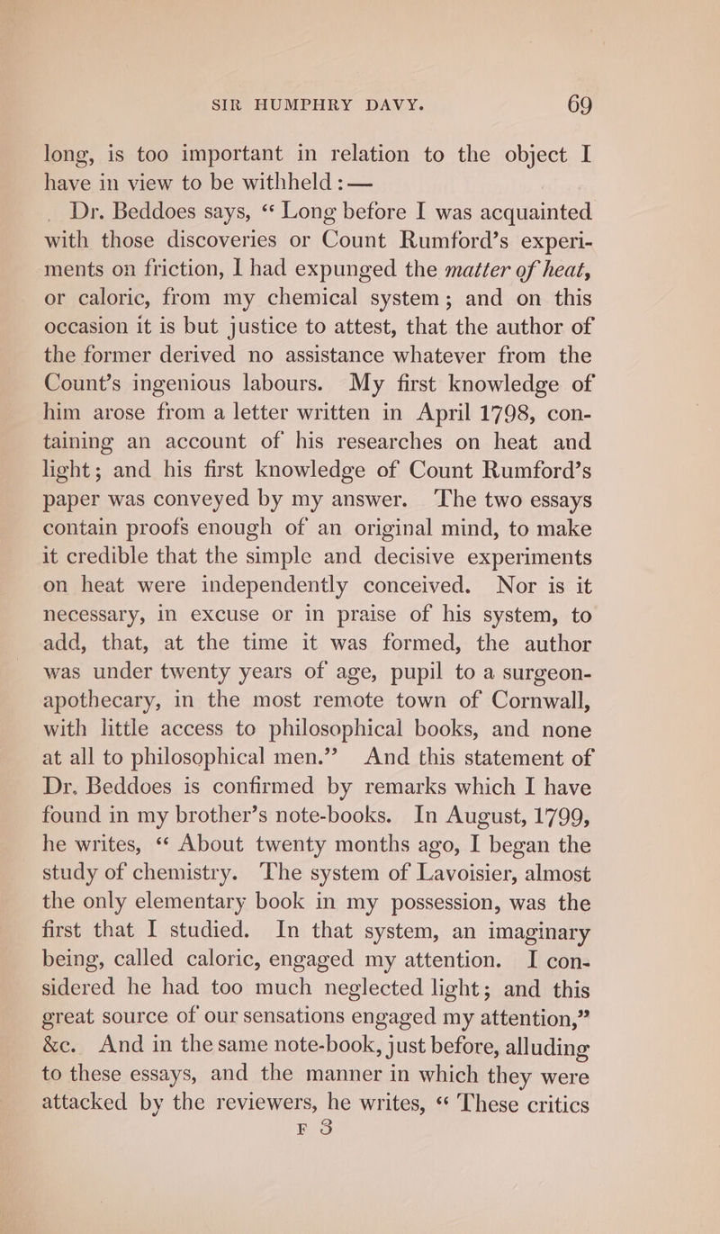 long, is too important in relation to the object I have in view to be withheld : — Dr. Beddoes says, ‘* Long before I was acquainted with those discoveries or Count Rumford’s experi- ments on friction, | had expunged the matter of heat, or caloric, from my chemical system; and on this occasion it is but justice to attest, that the author of the former derived no assistance whatever from the Count’s ingenious labours. My first knowledge of him arose from a letter written in April 1798, con- taining an account of his researches on heat and light; and his first knowledge of Count Rumford’s paper was conveyed by my answer. ‘The two essays contain proofs enough of an original mind, to make it credible that the simple and decisive experiments on heat were independently conceived. Nor is it necessary, In excuse or in praise of his system, to add, that, at the time it was formed, the author was under twenty years of age, pupil to a surgeon- apothecary, in the most remote town of Cornwall, with little access to philosophical books, and none at all to philosophical men.”? And this statement of Dr. Beddoes is confirmed by remarks which I have found in my brother’s note-books. In August, 1'799, he writes, ‘“* About twenty months ago, I began the study of chemistry. The system of Lavoisier, almost the only elementary book in my possession, was the first that I studied. In that system, an imaginary being, called caloric, engaged my attention. I con- sidered he had too much neglected light; and this great source of our sensations engaged my attention,” &amp;c. And in the same note-book, just before, alluding to these essays, and the manner in which they were attacked by the reviewers, he writes, “ ‘These critics EF 3