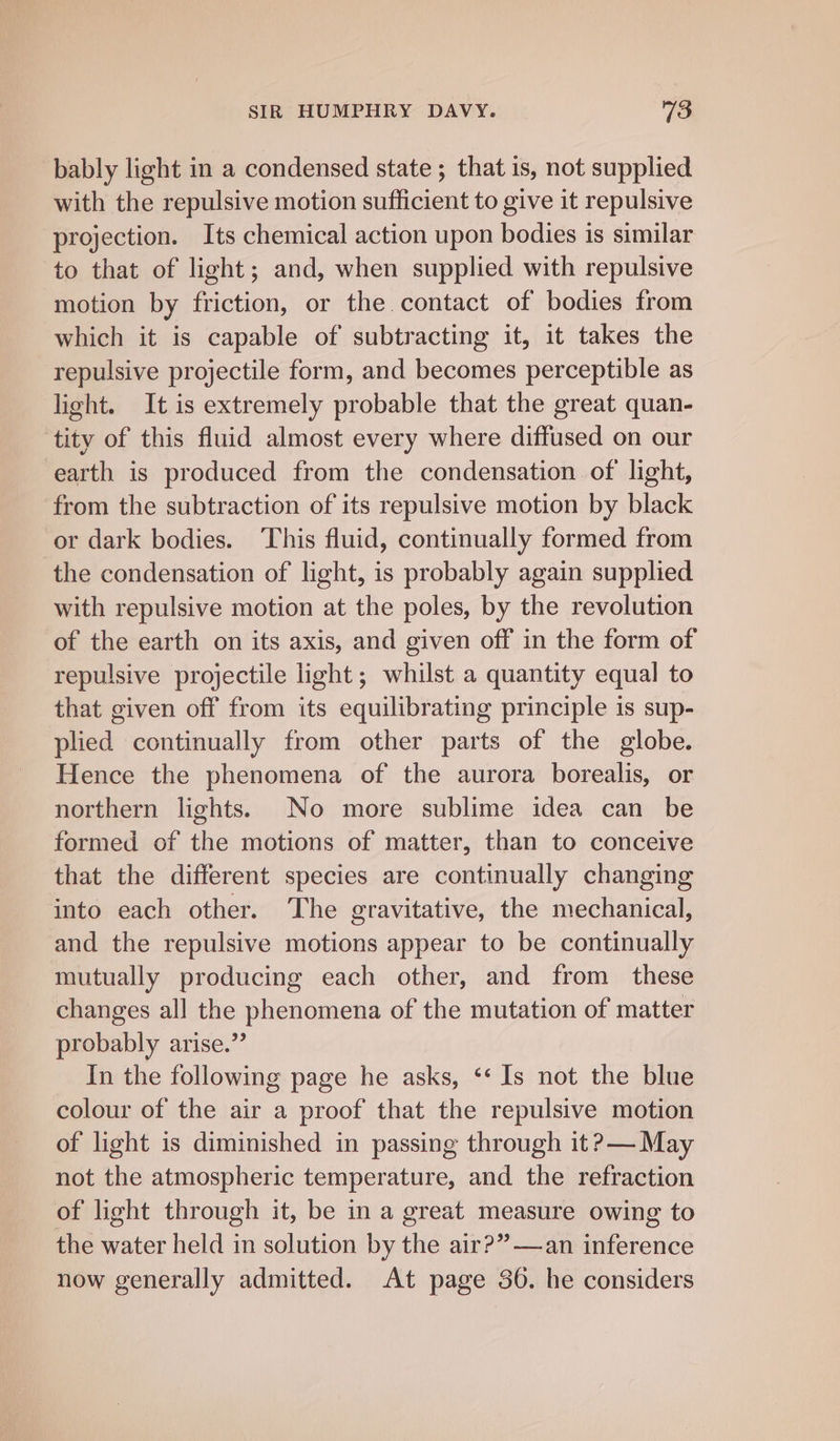 bably light in a condensed state ; that is, not supplied with the repulsive motion sufficient to give it repulsive projection. Its chemical action upon bodies is similar to that of light; and, when supplied with repulsive motion by friction, or the. contact of bodies from which it is capable of subtracting it, it takes the repulsive projectile form, and becomes perceptible as light. It is extremely probable that the great quan- tity of this fluid almost every where diffused on our earth is produced from the condensation of light, from the subtraction of its repulsive motion by black or dark bodies. ‘This fluid, continually formed from the condensation of light, is probably again supplied with repulsive motion at the poles, by the revolution of the earth on its axis, and given off in the form of repulsive projectile light; whilst a quantity equal to that given off from its equilibrating principle is sup- plied continually from other parts of the globe. Hence the phenomena of the aurora borealis, or northern lights. No more sublime idea can be formed of the motions of matter, than to conceive that the different species are continually changing into each other. The gravitative, the mechanical, and the repulsive motions appear to be continually mutually producing each other, and from these changes all the phenomena of the mutation of matter probably arise.” In the following page he asks, ‘‘ Is not the blue colour of the air a proof that the repulsive motion of light is diminished in passing through it ?&gt;— May not the atmospheric temperature, and the refraction of light through it, be in a great measure owing to the water held in solution by the air?”—an inference now generally admitted. At page 36. he considers