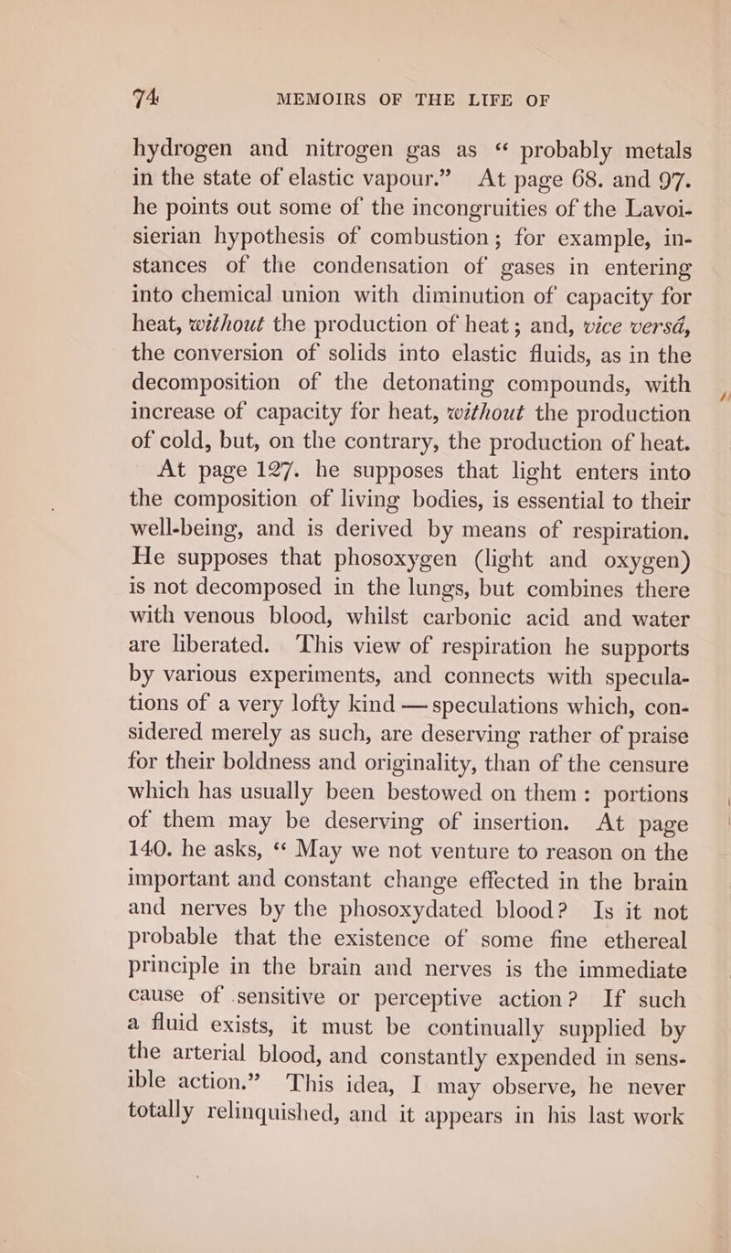 hydrogen and nitrogen gas as “ probably metals in the state of elastic vapour.” At page 68. and 97. he points out some of the incongruities of the Lavoi- sierian hypothesis of combustion; for example, in- stances of the condensation of gases in entering into chemical union with diminution of capacity for heat, without the production of heat ; and, vice versd, the conversion of solids into elastic fluids, as in the decomposition of the detonating compounds, with increase of capacity for heat, without the production of cold, but, on the contrary, the production of heat. At page 127. he supposes that light enters into the composition of living bodies, is essential to their well-being, and is derived by means of respiration. He supposes that phosoxygen (light and oxygen) is not decomposed in the lungs, but combines there with venous blood, whilst carbonic acid and water are liberated. ‘This view of respiration he supports by various experiments, and connects with specula- tions of a very lofty kind — speculations which, con- sidered merely as such, are deserving rather of praise for their boldness and originality, than of the censure which has usually been bestowed on them : portions of them may be deserving of insertion. At page 140. he asks, «* May we not venture to reason on the important and constant change effected in the brain and nerves by the phosoxydated blood? Is it not probable that the existence of some fine ethereal principle in the brain and nerves is the immediate cause of sensitive or perceptive action? If such a fluid exists, it must be continually supplied by the arterial blood, and constantly expended in sens- ible action.” This idea, I may observe, he never totally relinquished, and it appears in his last work 4/
