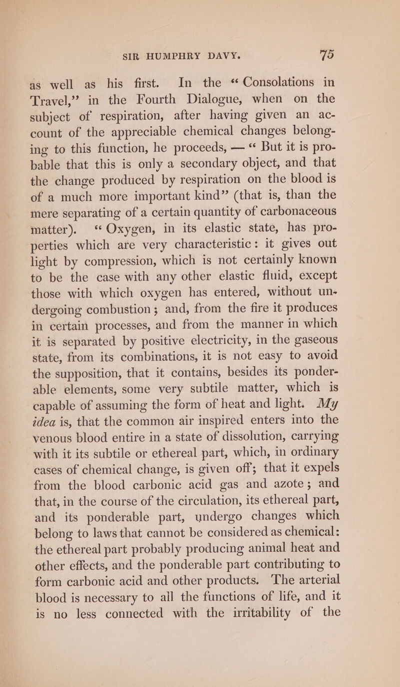 as well as his first. In the * Consolations in Travel”? in the Fourth Dialogue, when on the subject of respiration, after having given an ac- count of the appreciable chemical changes belong- ing to this function, he proceeds, — ‘“ But it is pro- bable that this is only a secondary object, and that the change produced by respiration on the blood is of a much more important kind” (that is, than the mere separating of a certain quantity of carbonaceous matter). ‘ Oxygen, in its elastic state, has pro- perties which are very characteristic: it gives out light by compression, which is not certainly known to be the case with any other elastic fluid, except those with which oxygen has entered, without un- dergoing combustion; and, from the fire it produces in certain processes, and from the manner in which it is separated by positive electricity, in the gaseous state, from its combinations, it is not easy to avoid the supposition, that it contains, besides its ponder- able elements, some very subtile matter, which is capable of assuming the form of heat and light. Ady idea is, that the common air inspired enters into the venous blood entire in a state of dissolution, carrying with it its subtile or ethereal part, which, in ordinary cases of chemical change, is given off; that it expels from the blood carbonic acid gas and azote; and that, in the course of the circulation, its ethereal part, and its ponderable part, undergo changes which belong to laws that cannot be considered as chemical: the ethereal part probably producing animal heat and other effects, and the ponderable part contributing to form carbonic acid and other products. The arterial blood is necessary to all the functions of life, and it is no less connected with the irritability of the