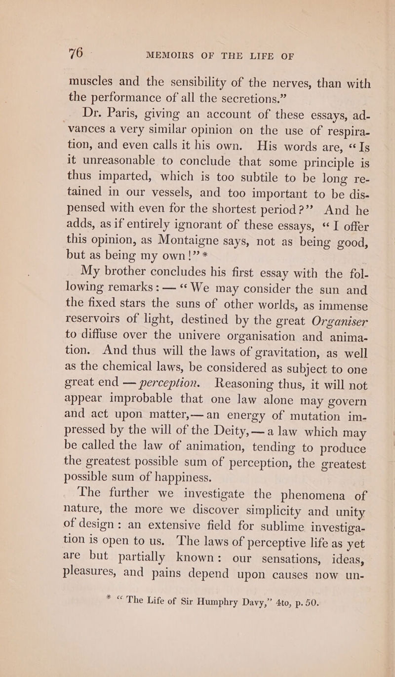 muscles and the sensibility of the nerves, than with the performance of all the secretions.” Dr. Paris, giving an account of these essays, ad- vances a very similar opinion on the use of respira- tion, and even calls it his own. His words are, «Is it unreasonable to conclude that some principle is thus imparted, which is too subtile to be long re- tained in our vessels, and too important to be dis- pensed with even for the shortest period ?”? And he adds, as if entirely ignorant of these essays, «I offer this opinion, as Montaigne says, not as being good, but as being my own!” * My brother concludes his first essay with the fol- lowing remarks : — «* We may consider the sun and the fixed stars the suns of other worlds, as immense reservoirs of light, destined by the great Organiser to diffuse over the univere organisation and anima- tion. And thus will the laws of gravitation, as well as the chemical laws, be considered as subject to one great end — perception. Reasoning thus, it will not appear improbable that one law alone may govern and act upon matter,—an energy of mutation im- pressed by the will of the Deity, —a law which may be called the law of animation, tending to produce the greatest possible sum of perception, the greatest possible sum of happiness. The further we investigate the phenomena of nature, the more we discover simplicity and unity of design: an extensive field for sublime investiga- tion is open to us. The laws of perceptive life as yet are but partially known: our sensations, ideas, pleasures, and pains depend upon causes now un- * &lt; The Life of Sir Humphry Davy,” 4to, p. 50.