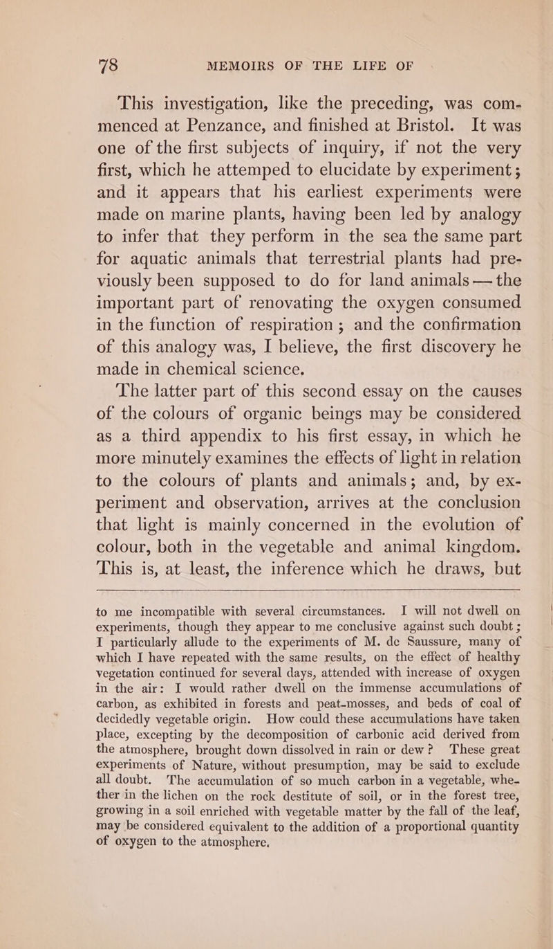 This investigation, like the preceding, was com- menced at Penzance, and finished at Bristol. It was one of the first subjects of inquiry, if not the very first, which he attemped to elucidate by experiment ; and it appears that his earliest experiments were made on marine plants, having been led by analogy to infer that they perform in the sea the same part for aquatic animals that terrestrial plants had pre- viously been supposed to do for land animals — the important part of renovating the oxygen consumed in the function of respiration; and the confirmation of this analogy was, I believe, the first discovery he made in chemical science. The latter part of this second essay on the causes of the colours of organic beings may be considered as a third appendix to his first essay, in which he more minutely examines the effects of light in relation to the colours of plants and animals; and, by ex- periment and observation, arrives at the conclusion that light is mainly concerned in the evolution of colour, both in the vegetable and animal kingdom. This is, at least, the inference which he draws, but to me incompatible with several circumstances. I will not dwell on experiments, though they appear to me conclusive against such doubt ; I particularly allude to the experiments of M. de Saussure, many of which I have repeated with the same results, on the effect of healthy vegetation continued for several days, attended with increase of oxygen in the air: JI would rather dwell on the immense accumulations of carbon, as exhibited in forests and peat-mosses, and beds of coal of decidedly vegetable origin. How could these accumulations have taken place, excepting by the decomposition of carbonic acid derived from the atmosphere, brought down dissolved in rain or dew? These great experiments of Nature, without presumption, may be said to exclude all doubt. The accumulation of so much carbon in a vegetable, whe- ther in the lichen on the rock destitute of soil, or in the forest tree, growing in a soil enriched with vegetable matter by the fall of the leaf, may be considered equivalent to the addition of a proportional quantity of oxygen to the atmosphere.