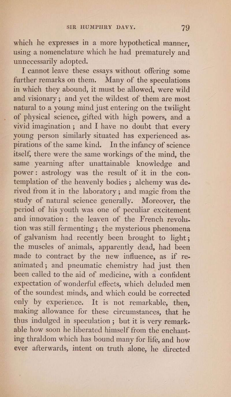 which he expresses in a more hypothetical manner, using a nomenclature which he had prematurely and unnecessarily adopted. I cannot leave these essays without offering some further remarks on them. Many of the speculations in which they abound, it must be allowed, were wild and visionary ; and yet the wildest of them are most natural to a young mind just entering on the twilight _ of physical science, gifted with high powers, and a vivid imagination ; and I have no doubt that every young person similarly situated has experienced as- pirations of the same kind. In the infancy of science itself, there were the same workings of the mind, the same yearning after milagenable knowledge . and power: astrology was the result of it in the con- templation of the heavenly bodies ; alchemy was de- rived trom it in the laboratory ; and magic from the study of natural science generally. Moreover, the period of his youth was one of peculiar excitement and innovation: the leaven of the French revolu- tion was still fermenting; the mysterious phenomena of galvanism had recently been brought to light; the muscles of animals, apparently dead, had been made to contract by the new influence, as if re- animated; and pneumatic chemistry had just then been called to the aid of medicine, with a confident expectation of wonderful effects, which deluded men of the soundest minds, and which could be corrected only by experience. It is not remarkable, then, making allowance for these circumstances, that he thus indulged in speculation ; but it is very remark- able how soon he liberated himself from the enchant- ing thraldom which has bound many for life, and how ever afterwards, intent on truth alone, he directed