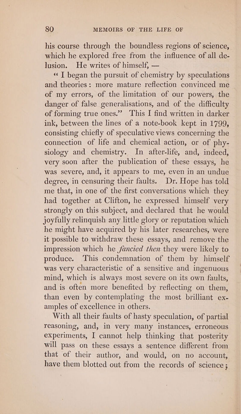 his course through the boundless regions of science, which he explored ‘free from the influence of all de- lusion. He writes of himself, — ‘«¢ T began the pursuit of chemistry by speculations and theories: more mature reflection convinced me of my errors, of the limitation of our powers, the danger of false generalisations, and of the difficulty of forming true ones.” This I find written in darker ink, between the lines of a note-book kept in 1799, consisting chiefly of speculative views concerning the connection of life and chemical action, or of phy- siology and chemistry. In after-life, and, indeed, very soon after the publication of these essays, he was severe, and, it appears to me, even in an undue degree, in censuring their faults. Dr. Hope has told me that, in one of the first conversations which they had together at Clifton, he expressed himself very strongly on this subject, and declared that he would joyfully relinquish any little glory or reputation which he might have acquired by his later researches, were it possible to withdraw these essays, and remove the impression which he fancied then they were likely to produce. This condemnation of them by himself was very characteristic of a sensitive and ingenuous mind, which is always most severe on its own faults, and is often more benefited by reflecting on them, than even by contemplating the most brilliant ex- amples of excellence in others. With all their faults of hasty speculation, of partial reasoning, and, in very many instances, erroneous experiments, I cannot help thinking that posterity will pass on these essays a sentence different from that of their author, and would, on no account, have them blotted out from the records of science ; \