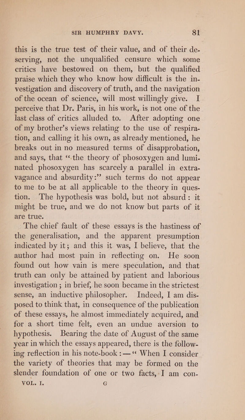 this is the true test of their value, and of their de- serving, not the unqualified censure which some critics have bestowed on them, but the qualified praise which they who know how difficult is the in- vestigation and discovery of truth, and the navigation of the ocean of science, will most willingly give. I perceive that Dr. Paris, in his work, is not one of the last class of critics alluded to. After adopting one of my brother’s views relating to the use of respira- tion, and calling it his own, as already mentioned, he breaks out in no measured terms of disapprobation, and says, that ‘the theory of phosoxygen and lumi- nated phosoxygen has scarcely a parallel in extra- vagance and absurdity:’’ such terms do not appear to me to be at all applicable to the theory in ques- tion. The hypothesis was bold, but not absurd: it might be true, and we do not know but parts of it are true. The chief fault of these essays is the hastiness of the generalisation, and the apparent presumption indicated by it; and this it was, I believe, that the author had most pain in reflecting on. He soon found out how vain is mere speculation, and that truth can only be attained by patient and laborious investigation ; in brief, he soon became in the strictest sense, an inductive philosopher. Indeed, I am dis- posed to think that, in consequence of the publication of these essays, he almost immediately acquired, and for a short time felt, even an undue aversion to hypothesis. Bearing the date of August of the same year in which the essays appeared, there is the follow- ing reflection in his note-book :—‘* When I consider the variety of theories that may be formed on the slender foundation of one or two facts, I am con- VOL. I. G