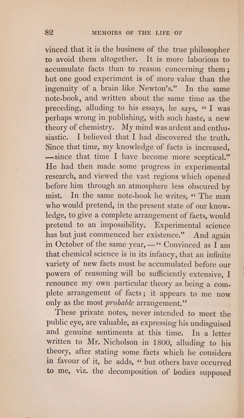 vinced that it is the business of the true philosopher to avoid them altogether. It is more laborious to accumulate facts than to reason concerning them; but one good experiment is of more value than the ingenuity of a brain like Newton’s.” In the same note-book, and written about the same time as the preceding, alluding to his essays, he says, “I was perhaps wrong in publishing, with such haste, a new theory of chemistry. My mind was ardent and enthu- siastic. I believed that I had discovered the truth. Since that time, my knowledge of facts is increased, —since that time I have become more sceptical.” He had then made some progress in experimental research, and viewed the vast regions which opened before him through an atmosphere less obscured by mist. In the same note-book he writes, «« The man who would pretend, in the present state of our know- ledge, to give a complete arrangement of facts, would pretend to an impossibility. Experimental science has but just commenced her existence.” And again in October of the same year, —‘* Convinced as I am that chemical science is in its infancy, that an infinite variety of new facts must be accumulated before our powers of reasoning will be sufficiently extensive, I renounce my own particular theory as being a com- plete arrangement of facts; it appears to me now only as the most probable arrangement.” : These private notes, never intended to meet the public eye, are valuable, as expressing his undisguised and genuine sentiments at this time. In a letter written to Mr. Nicholson in 1800, alluding to his theory, after stating some facts which he considers in favour of it, he adds, * but others have occurred to me, viz. the decomposition of bodies supposed