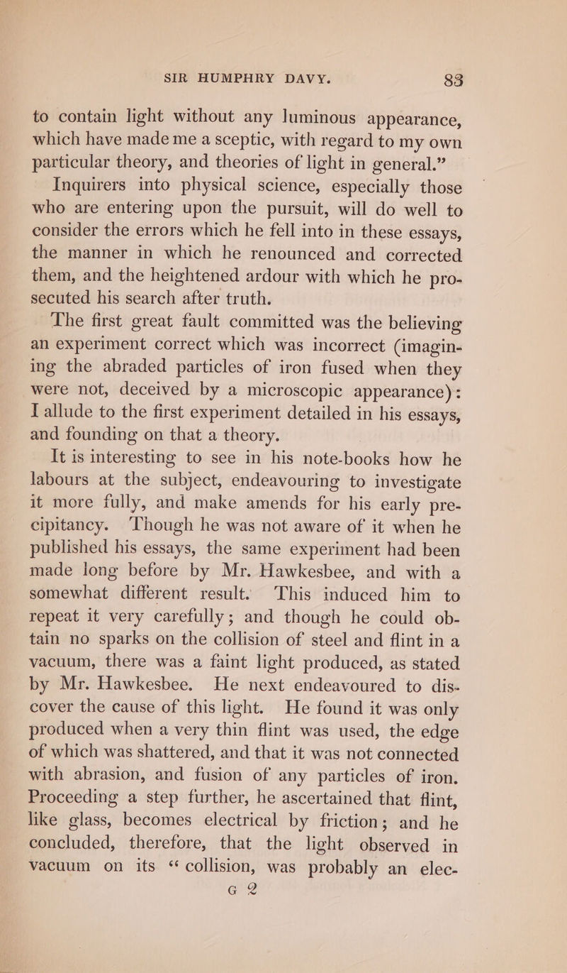 to contain light without any luminous appearance, which have made me a sceptic, with regard to my own particular theory, and theories of light in general.” Inquirers into physical science, especially those who are entering upon the pursuit, will do well to consider the errors which he fell into in these essays, the manner in which he renounced and corrected them, and the heightened ardour with which he pro- secuted his search after truth. The first great fault committed was the believing an experiment correct which was incorrect (imagin- ing the abraded particles of iron fused when they were not, deceived by a microscopic appearance): T allude to the first experiment detailed in his essays, and founding on that a theory. It is interesting to see in his note-books how he labours at the subject, endeavouring to investigate it more fully, and make amends for his early pre- cipitancy. ‘hough he was not aware of it when he published his essays, the same experiment had been made long before by Mr. Hawkesbee, and with a somewhat different result. This induced him to repeat it very carefully; and though he could ob- tain no sparks on the collision of steel and flint in a vacuum, there was a faint light produced, as stated by Mr. Hawkesbee. He next endeavoured to dis- cover the cause of this light. He found it was only produced when a very thin flint was used, the edge of which was shattered, and that it was not connected with abrasion, and fusion of any particles of iron. Proceeding a step further, he ascertained that flint, like glass, becomes electrical by friction; and he concluded, therefore, that the light observed in vacuum on its ‘collision, was probably an elec- G 2