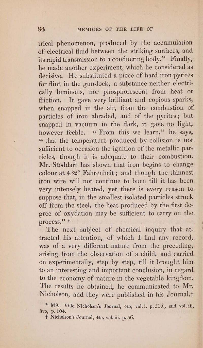 trical phenomenon, produced by the accumulation of electrical fluid between the striking surfaces, and its rapid transmission to a conducting body.” Finally, he made another experiment, which he considered as decisive. He substituted a piece of hard iron pyrites for flint in the gun-lock, a substance neither electri- cally luminous, nor phosphorescent from heat or friction. It gave very brilliant and copious sparks, when snapped in the air, from the combustion of particles of iron abraded, and of the pyrites; but snapped in vacuum in the dark, it gave no light, however feeble. ‘ From this we learn,’’ he says, ‘‘ that the temperature produced by collision is not sufficient to occasion the ignition of the metallic par- ticles, though it is adequate to their combustion. Mr. Stoddart has shown that iron begins to change colour at 432° Fahrenheit; and though the thinnest iron wire will not continue to burn till it has been very intensely heated, yet there is every reason to suppose that, in the smallest isolated particles struck off from the steel, the heat produced by the first de- gree of oxydation may be sufficient to carry on the process.”’ * | The next subject of chemical inquiry that at- tracted his attention, of which I find any record, was of a very different nature from the preceding, arising from the observation of a child, and carried on experimentally, step by step, till it brought him to an interesting and important conclusion, in regard to the economy of nature in the vegetable kingdom. The results he obtained, he communicated to Mr. Nicholson, and they were published in his Journal.t * MS. Vide Nicholson’s Journal, 4to, vol.i., p.516., and vol. iii. 8vo, p. 104. t Nicholson’s Journal, 4to, vol. iii. p. 56.