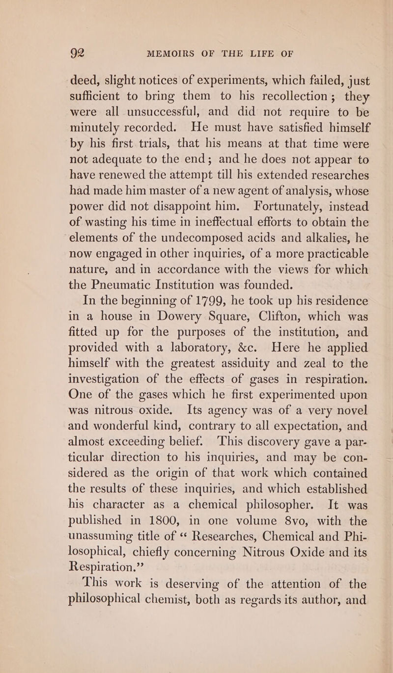 deed, slight notices of experiments, which failed, just sufficient to bring them to his recollection; they were all unsuccessful, and did not require to be minutely recorded. He must have satisfied himself by his first trials, that his means at that time were not adequate to the end; and he does not appear to have renewed the attempt till his extended researches had made him master of a new agent of analysis, whose power did not disappoint him. Fortunately, instead of wasting his time in ineffectual efforts to obtain the elements of the undecomposed acids and alkalies, he now engaged in other inquiries, of a more practicable nature, and in accordance with the views for which the Pneumatic Institution was founded. In the beginning of 1799, he took up his residence in a house in Dowery Square, Clifton, which was fitted up for the purposes of the institution, and provided with a laboratory, &amp;c. Here he applied himself with the greatest assiduity and zeal to the investigation of the effects of gases in respiration. One of the gases which he first experimented upon was nitrous oxide. Its agency was of a very novel and wonderful kind, contrary to all expectation, and almost exceeding belief. ‘This discovery gave a par- ticular direction to his inquiries, and may be con- sidered as the origin of that work which contained the results of these inquiries, and which established his character as a chemical philosopher. It was published in 1800, in one volume S8vo, with the unassuming title of ‘* Researches, Chemical and Phi- losophical, chiefly concerning Nitrous Oxide and its Respiration.” This work is deserving of the attention of the philosophical chemist, both as regards its author, and